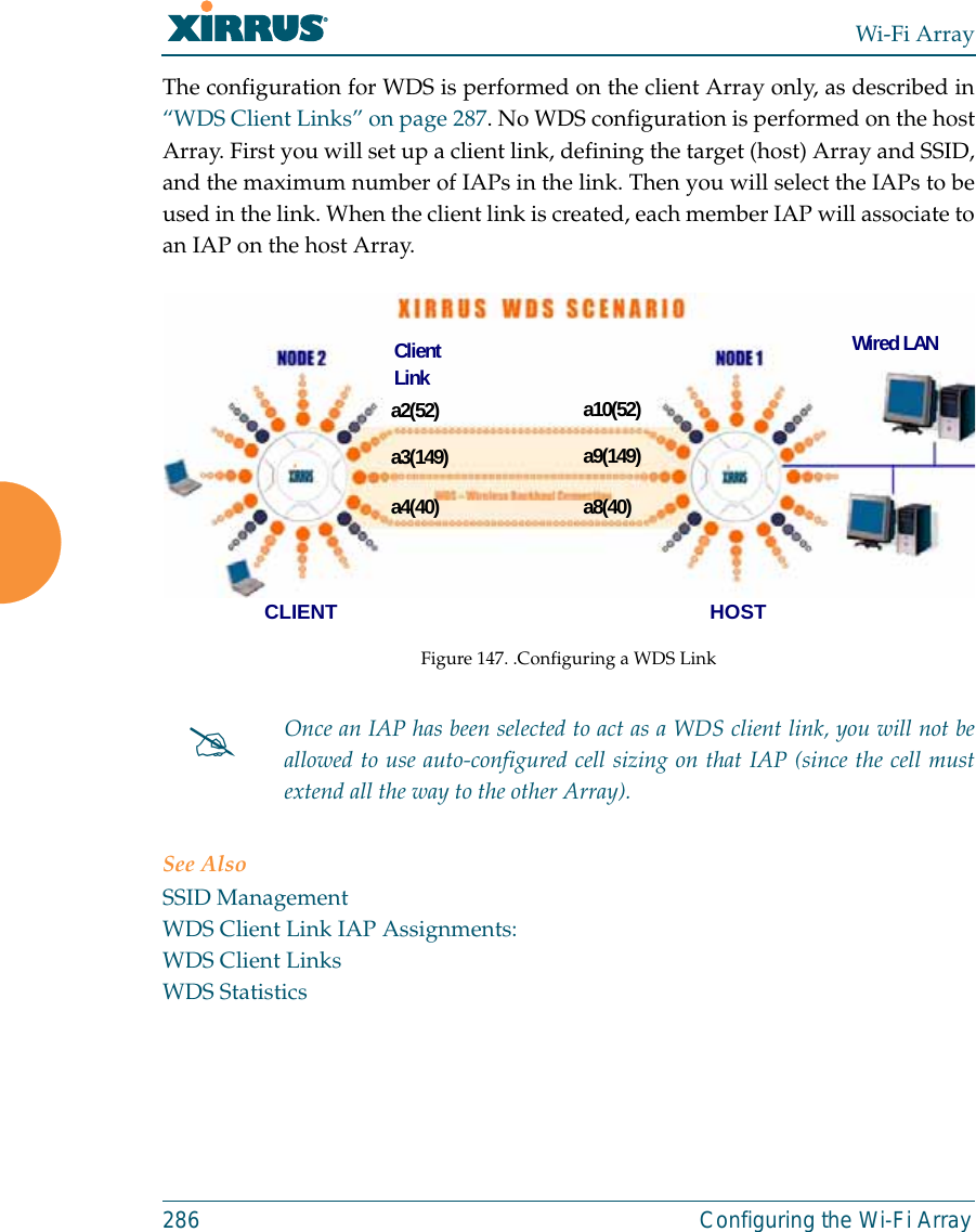 Wi-Fi Array286 Configuring the Wi-Fi ArrayThe configuration for WDS is performed on the client Array only, as described in“WDS Client Links” on page 287. No WDS configuration is performed on the hostArray. First you will set up a client link, defining the target (host) Array and SSID,and the maximum number of IAPs in the link. Then you will select the IAPs to beused in the link. When the client link is created, each member IAP will associate toan IAP on the host Array. Figure 147. .Configuring a WDS LinkSee AlsoSSID ManagementWDS Client Link IAP Assignments:WDS Client LinksWDS Statistics#Once an IAP has been selected to act as a WDS client link, you will not beallowed to use auto-configured cell sizing on that IAP (since the cell mustextend all the way to the other Array). a2(52)a3(149)a4(40)a10(52)a9(149)a8(40)CLIENT HOSTWired LANClientLink