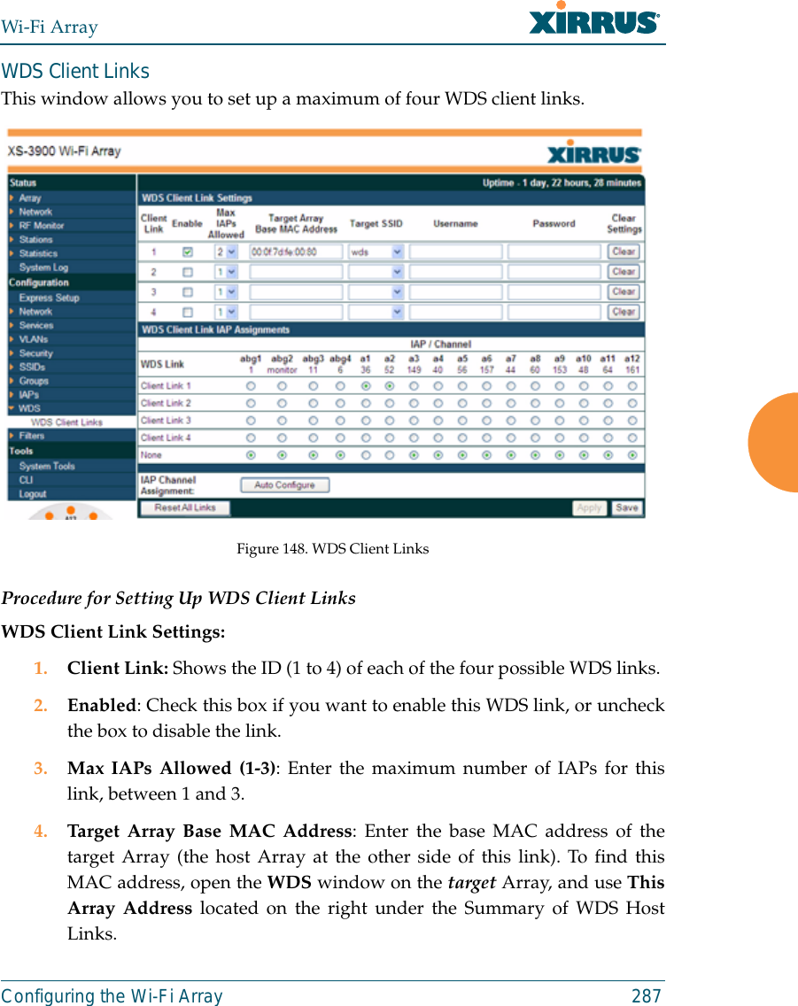 Wi-Fi ArrayConfiguring the Wi-Fi Array 287WDS Client LinksThis window allows you to set up a maximum of four WDS client links.Figure 148. WDS Client Links Procedure for Setting Up WDS Client LinksWDS Client Link Settings: 1. Client Link: Shows the ID (1 to 4) of each of the four possible WDS links. 2. Enabled: Check this box if you want to enable this WDS link, or uncheckthe box to disable the link. 3. Max IAPs Allowed (1-3): Enter the maximum number of IAPs for thislink, between 1 and 3.4. Target Array Base MAC Address: Enter the base MAC address of thetarget Array (the host Array at the other side of this link). To find thisMAC address, open the WDS window on the target Array, and use ThisArray Address located on the right under the Summary of WDS HostLinks. 