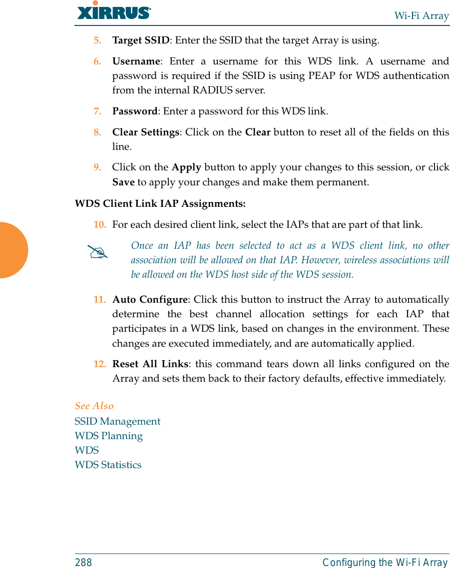 Wi-Fi Array288 Configuring the Wi-Fi Array5. Target SSID: Enter the SSID that the target Array is using. 6. Username: Enter a username for this WDS link. A username andpassword is required if the SSID is using PEAP for WDS authenticationfrom the internal RADIUS server.7. Password: Enter a password for this WDS link.8. Clear Settings: Click on the Clear button to reset all of the fields on thisline. 9. Click on the Apply button to apply your changes to this session, or clickSave to apply your changes and make them permanent.WDS Client Link IAP Assignments: 10. For each desired client link, select the IAPs that are part of that link. 11. Auto Configure: Click this button to instruct the Array to automaticallydetermine the best channel allocation settings for each IAP thatparticipates in a WDS link, based on changes in the environment. Thesechanges are executed immediately, and are automatically applied. 12. Reset All Links: this command tears down all links configured on theArray and sets them back to their factory defaults, effective immediately.See AlsoSSID ManagementWDS PlanningWDSWDS Statistics#Once an IAP has been selected to act as a WDS client link, no otherassociation will be allowed on that IAP. However, wireless associations willbe allowed on the WDS host side of the WDS session.