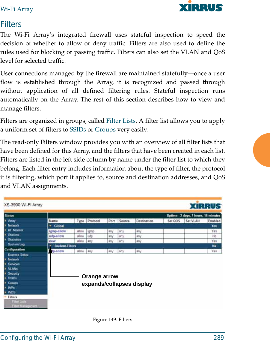 Wi-Fi ArrayConfiguring the Wi-Fi Array 289FiltersThe Wi-Fi Array’s integrated firewall uses stateful inspection to speed thedecision of whether to allow or deny traffic. Filters are also used to define therules used for blocking or passing traffic. Filters can also set the VLAN and QoSlevel for selected traffic. User connections managed by the firewall are maintained statefully—once a userflow is established through the Array, it is recognized and passed throughwithout application of all defined filtering rules. Stateful inspection runsautomatically on the Array. The rest of this section describes how to view andmanage filters.Filters are organized in groups, called Filter Lists. A filter list allows you to applya uniform set of filters to SSIDs or Groups very easily. The read-only Filters window provides you with an overview of all filter lists thathave been defined for this Array, and the filters that have been created in each list.Filters are listed in the left side column by name under the filter list to which theybelong. Each filter entry includes information about the type of filter, the protocolit is filtering, which port it applies to, source and destination addresses, and QoSand VLAN assignments.Figure 149. FiltersOrange arrow expands/collapses display