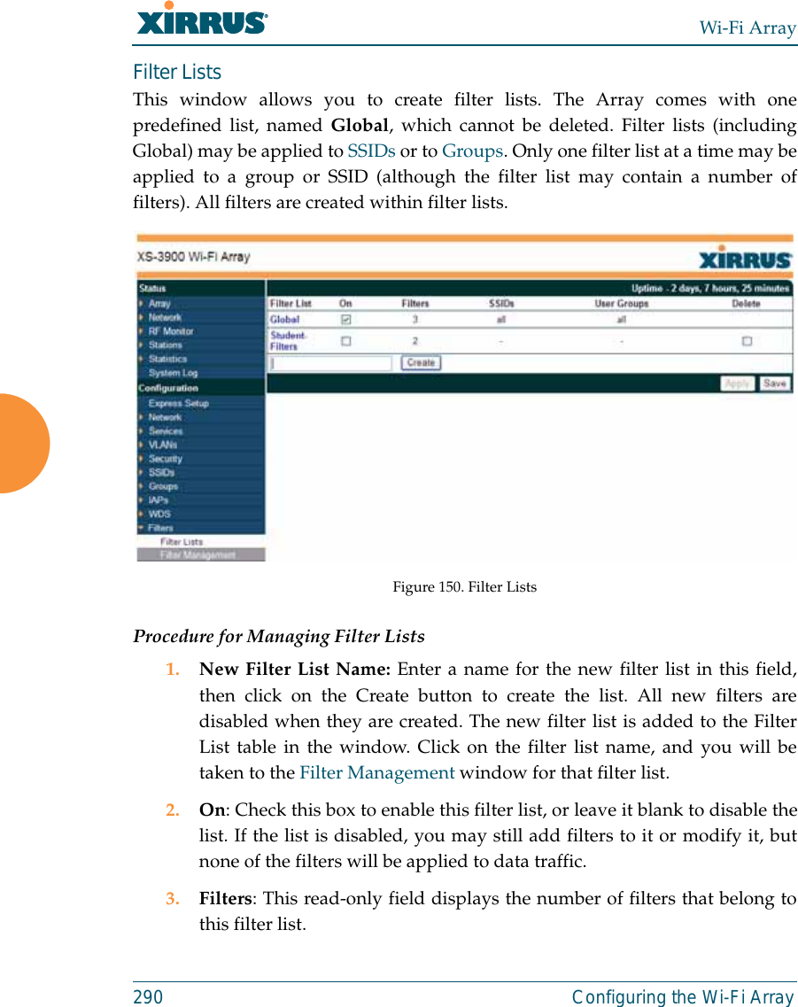 Wi-Fi Array290 Configuring the Wi-Fi ArrayFilter Lists This window allows you to create filter lists. The Array comes with onepredefined list, named Global, which cannot be deleted. Filter lists (includingGlobal) may be applied to SSIDs or to Groups. Only one filter list at a time may beapplied to a group or SSID (although the filter list may contain a number offilters). All filters are created within filter lists. Figure 150. Filter ListsProcedure for Managing Filter Lists1. New Filter List Name: Enter a name for the new filter list in this field,then click on the Create button to create the list. All new filters aredisabled when they are created. The new filter list is added to the FilterList table in the window. Click on the filter list name, and you will betaken to the Filter Management window for that filter list.2. On: Check this box to enable this filter list, or leave it blank to disable thelist. If the list is disabled, you may still add filters to it or modify it, butnone of the filters will be applied to data traffic. 3. Filters: This read-only field displays the number of filters that belong tothis filter list.