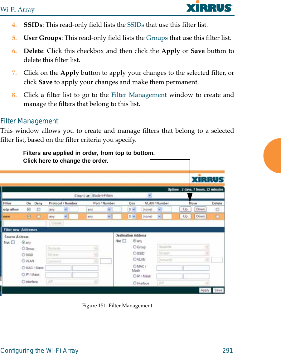 Wi-Fi ArrayConfiguring the Wi-Fi Array 2914. SSIDs: This read-only field lists the SSIDs that use this filter list.5. User Groups: This read-only field lists the Groups that use this filter list.6. Delete: Click this checkbox and then click the Apply or Save button todelete this filter list.7. Click on the Apply button to apply your changes to the selected filter, orclick Save to apply your changes and make them permanent.8. Click a filter list to go to the Filter Management window to create andmanage the filters that belong to this list. Filter Management This window allows you to create and manage filters that belong to a selectedfilter list, based on the filter criteria you specify. Figure 151. Filter ManagementFilters are applied in order, from top to bottom.Click here to change the order. 