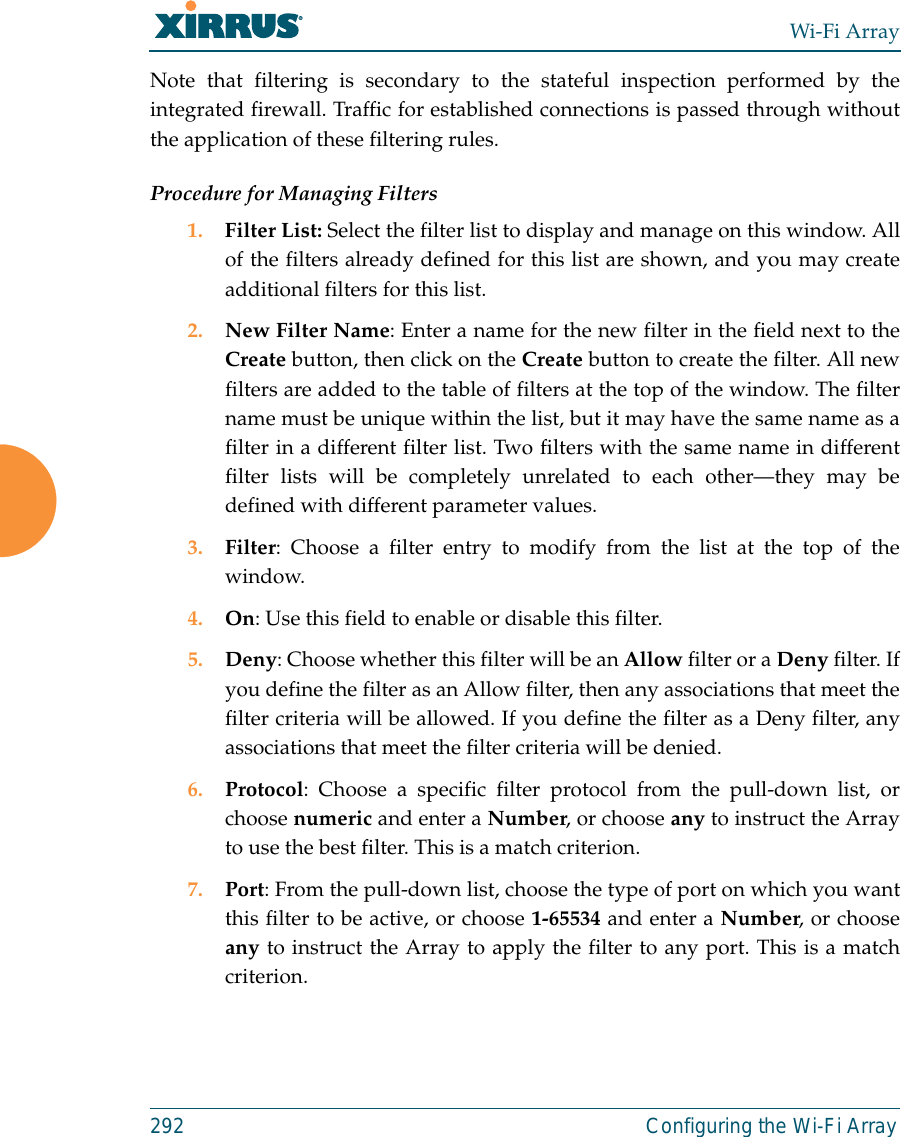 Wi-Fi Array292 Configuring the Wi-Fi ArrayNote that filtering is secondary to the stateful inspection performed by theintegrated firewall. Traffic for established connections is passed through withoutthe application of these filtering rules.Procedure for Managing Filters1. Filter List: Select the filter list to display and manage on this window. Allof the filters already defined for this list are shown, and you may createadditional filters for this list.2. New Filter Name: Enter a name for the new filter in the field next to theCreate button, then click on the Create button to create the filter. All newfilters are added to the table of filters at the top of the window. The filtername must be unique within the list, but it may have the same name as afilter in a different filter list. Two filters with the same name in differentfilter lists will be completely unrelated to each other—they may bedefined with different parameter values. 3. Filter: Choose a filter entry to modify from the list at the top of thewindow. 4. On: Use this field to enable or disable this filter.5. Deny: Choose whether this filter will be an Allow filter or a Deny filter. Ifyou define the filter as an Allow filter, then any associations that meet thefilter criteria will be allowed. If you define the filter as a Deny filter, anyassociations that meet the filter criteria will be denied.6. Protocol: Choose a specific filter protocol from the pull-down list, orchoose numeric and enter a Number, or choose any to instruct the Arrayto use the best filter. This is a match criterion.7. Port: From the pull-down list, choose the type of port on which you wantthis filter to be active, or choose 1-65534 and enter a Number, or chooseany to instruct the Array to apply the filter to any port. This is a matchcriterion.