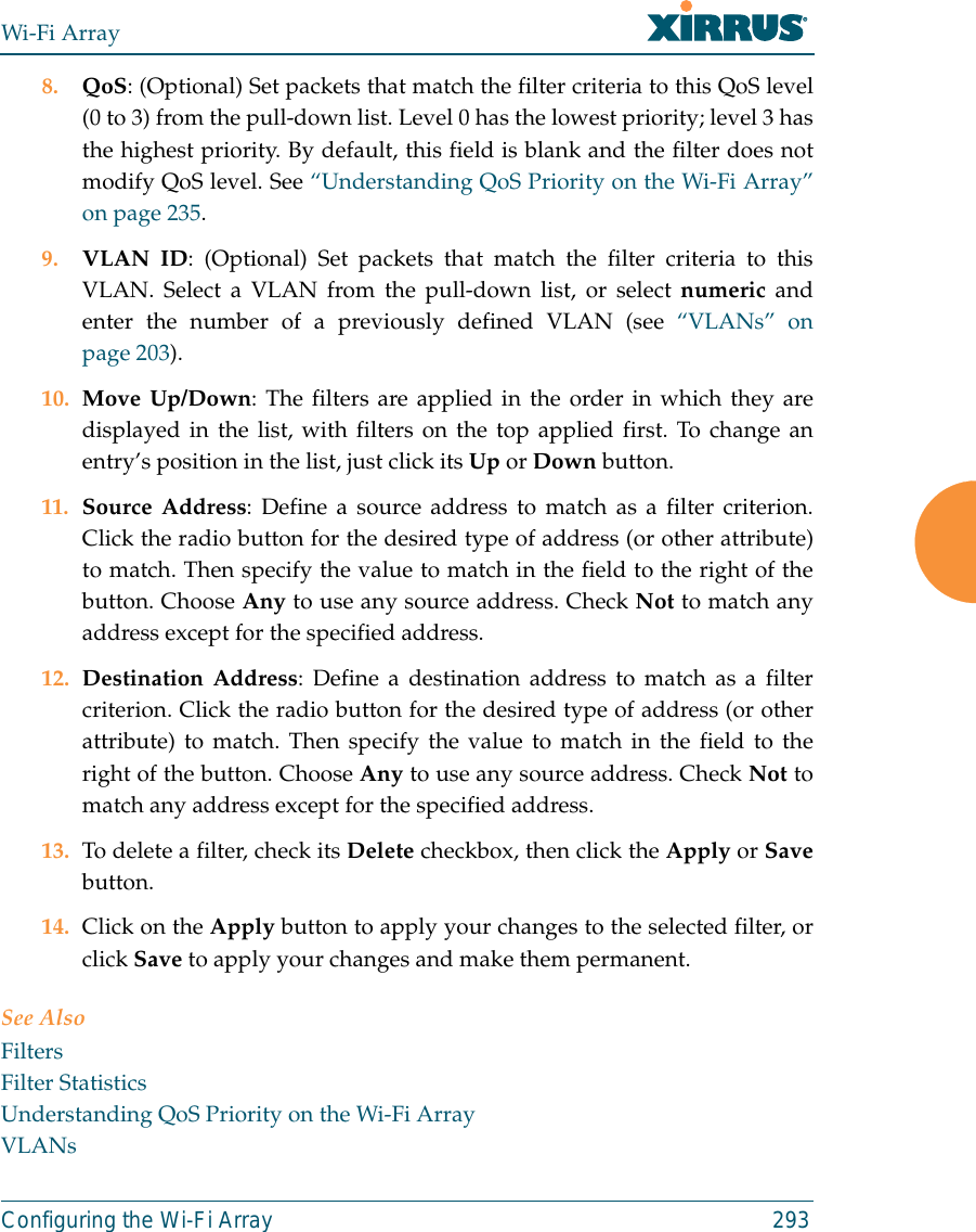Wi-Fi ArrayConfiguring the Wi-Fi Array 2938. QoS: (Optional) Set packets that match the filter criteria to this QoS level(0 to 3) from the pull-down list. Level 0 has the lowest priority; level 3 hasthe highest priority. By default, this field is blank and the filter does notmodify QoS level. See “Understanding QoS Priority on the Wi-Fi Array”on page 235. 9. VLAN ID: (Optional) Set packets that match the filter criteria to thisVLAN. Select a VLAN from the pull-down list, or select numeric andenter the number of a previously defined VLAN (see “VLANs” onpage 203). 10. Move Up/Down: The filters are applied in the order in which they aredisplayed in the list, with filters on the top applied first. To change anentry’s position in the list, just click its Up or Down button. 11. Source Address: Define a source address to match as a filter criterion.Click the radio button for the desired type of address (or other attribute)to match. Then specify the value to match in the field to the right of thebutton. Choose Any to use any source address. Check Not to match anyaddress except for the specified address.12. Destination Address: Define a destination address to match as a filtercriterion. Click the radio button for the desired type of address (or otherattribute) to match. Then specify the value to match in the field to theright of the button. Choose Any to use any source address. Check Not tomatch any address except for the specified address.13. To delete a filter, check its Delete checkbox, then click the Apply or Savebutton. 14. Click on the Apply button to apply your changes to the selected filter, orclick Save to apply your changes and make them permanent.See AlsoFiltersFilter StatisticsUnderstanding QoS Priority on the Wi-Fi ArrayVLANs
