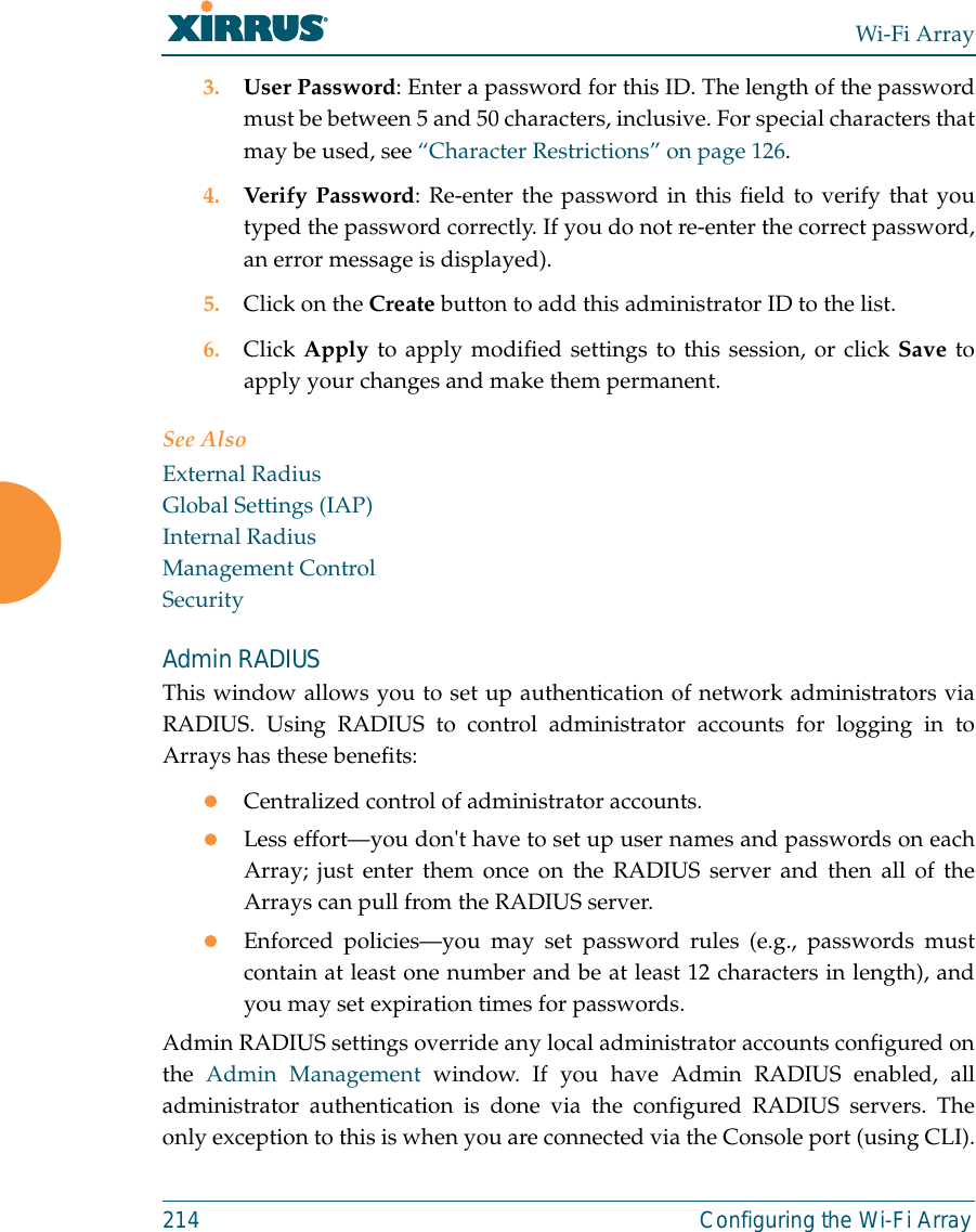 Wi-Fi Array214 Configuring the Wi-Fi Array3. User Password: Enter a password for this ID. The length of the passwordmust be between 5 and 50 characters, inclusive. For special characters thatmay be used, see “Character Restrictions” on page 126.4. Verify Password: Re-enter the password in this field to verify that youtyped the password correctly. If you do not re-enter the correct password,an error message is displayed).5. Click on the Create button to add this administrator ID to the list.6. Click Apply to apply modified settings to this session, or click Save toapply your changes and make them permanent.See AlsoExternal RadiusGlobal Settings (IAP)Internal RadiusManagement ControlSecurityAdmin RADIUSThis window allows you to set up authentication of network administrators viaRADIUS. Using RADIUS to control administrator accounts for logging in toArrays has these benefits: zCentralized control of administrator accounts. zLess effort—you don&apos;t have to set up user names and passwords on eachArray; just enter them once on the RADIUS server and then all of theArrays can pull from the RADIUS server. zEnforced policies—you may set password rules (e.g., passwords mustcontain at least one number and be at least 12 characters in length), andyou may set expiration times for passwords. Admin RADIUS settings override any local administrator accounts configured onthe  Admin Management window. If you have Admin RADIUS enabled, alladministrator authentication is done via the configured RADIUS servers. Theonly exception to this is when you are connected via the Console port (using CLI).