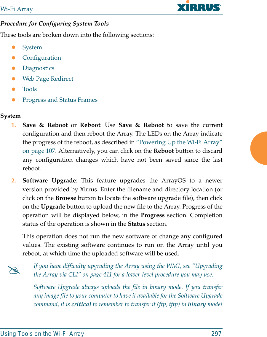 Wi-Fi ArrayUsing Tools on the Wi-Fi Array 297Procedure for Configuring System ToolsThese tools are broken down into the following sections:zSystemzConfigurationzDiagnosticszWeb Page RedirectzToolszProgress and Status FramesSystem1. Save &amp; Reboot or Reboot: Use Save &amp; Reboot to save the currentconfiguration and then reboot the Array. The LEDs on the Array indicatethe progress of the reboot, as described in “Powering Up the Wi-Fi Array”on page 107. Alternatively, you can click on the Reboot button to discardany configuration changes which have not been saved since the lastreboot. 2. Software Upgrade: This feature upgrades the ArrayOS to a newerversion provided by Xirrus. Enter the filename and directory location (orclick on the Browse button to locate the software upgrade file), then clickon the Upgrade button to upload the new file to the Array. Progress of theoperation will be displayed below, in the Progress section. Completionstatus of the operation is shown in the Status section. This operation does not run the new software or change any configuredvalues. The existing software continues to run on the Array until youreboot, at which time the uploaded software will be used. #If you have difficulty upgrading the Array using the WMI, see “Upgradingthe Array via CLI” on page 411 for a lower-level procedure you may use. Software Upgrade always uploads the file in binary mode. If you transferany image file to your computer to have it available for the Software Upgradecommand, it is critical to remember to transfer it (ftp, tftp) in binary mode!