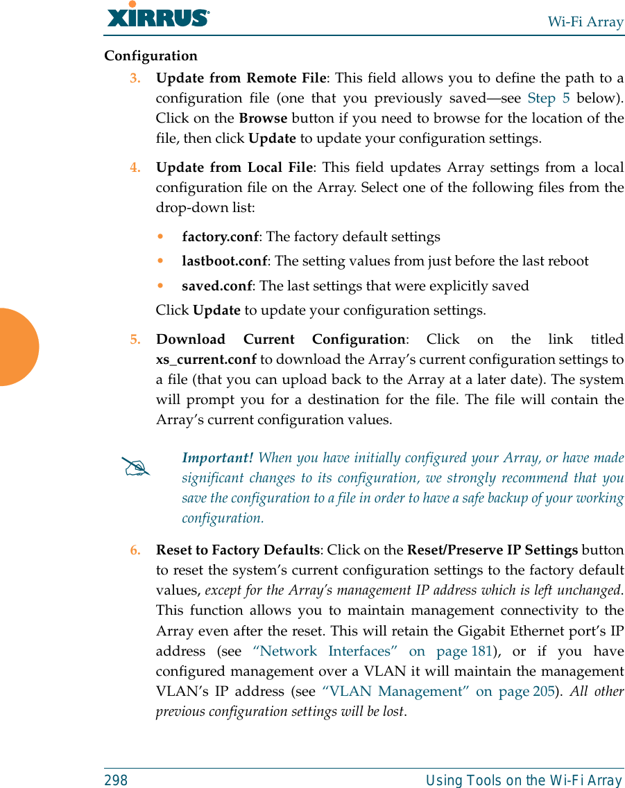 Wi-Fi Array298 Using Tools on the Wi-Fi ArrayConfiguration3. Update from Remote File: This field allows you to define the path to aconfiguration file (one that you previously saved—see Step 5 below).Click on the Browse button if you need to browse for the location of thefile, then click Update to update your configuration settings.4. Update from Local File: This field updates Array settings from a localconfiguration file on the Array. Select one of the following files from thedrop-down list: •factory.conf: The factory default settings•lastboot.conf: The setting values from just before the last reboot•saved.conf: The last settings that were explicitly savedClick Update to update your configuration settings.5. Download Current Configuration: Click on the link titledxs_current.conf to download the Array’s current configuration settings toa file (that you can upload back to the Array at a later date). The systemwill prompt you for a destination for the file. The file will contain theArray’s current configuration values. 6. Reset to Factory Defaults: Click on the Reset/Preserve IP Settings buttonto reset the system’s current configuration settings to the factory defaultvalues, except for the Array’s management IP address which is left unchanged.This function allows you to maintain management connectivity to theArray even after the reset. This will retain the Gigabit Ethernet port’s IPaddress (see “Network Interfaces” on page 181), or if you haveconfigured management over a VLAN it will maintain the managementVLAN’s IP address (see “VLAN Management” on page 205). All otherprevious configuration settings will be lost.#Important! When you have initially configured your Array, or have madesignificant changes to its configuration, we strongly recommend that yousave the configuration to a file in order to have a safe backup of your workingconfiguration.