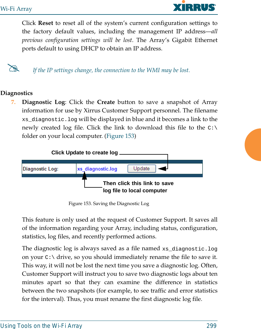 Wi-Fi ArrayUsing Tools on the Wi-Fi Array 299Click Reset to reset all of the system’s current configuration settings tothe factory default values, including the management IP address—allprevious configuration settings will be lost. The Array’s Gigabit Ethernetports default to using DHCP to obtain an IP address.  Diagnostics7. Diagnostic Log: Click the Create button to save a snapshot of Arrayinformation for use by Xirrus Customer Support personnel. The filenamexs_diagnostic.log will be displayed in blue and it becomes a link to thenewly created log file. Click the link to download this file to the C:\folder on your local computer. (Figure 153) Figure 153. Saving the Diagnostic LogThis feature is only used at the request of Customer Support. It saves allof the information regarding your Array, including status, configuration,statistics, log files, and recently performed actions. The diagnostic log is always saved as a file named xs_diagnostic.logon your C:\ drive, so you should immediately rename the file to save it.This way, it will not be lost the next time you save a diagnostic log. Often,Customer Support will instruct you to save two diagnostic logs about tenminutes apart so that they can examine the difference in statisticsbetween the two snapshots (for example, to see traffic and error statisticsfor the interval). Thus, you must rename the first diagnostic log file.#If the IP settings change, the connection to the WMI may be lost.Click Update to create logThen click this link to savelog file to local computer