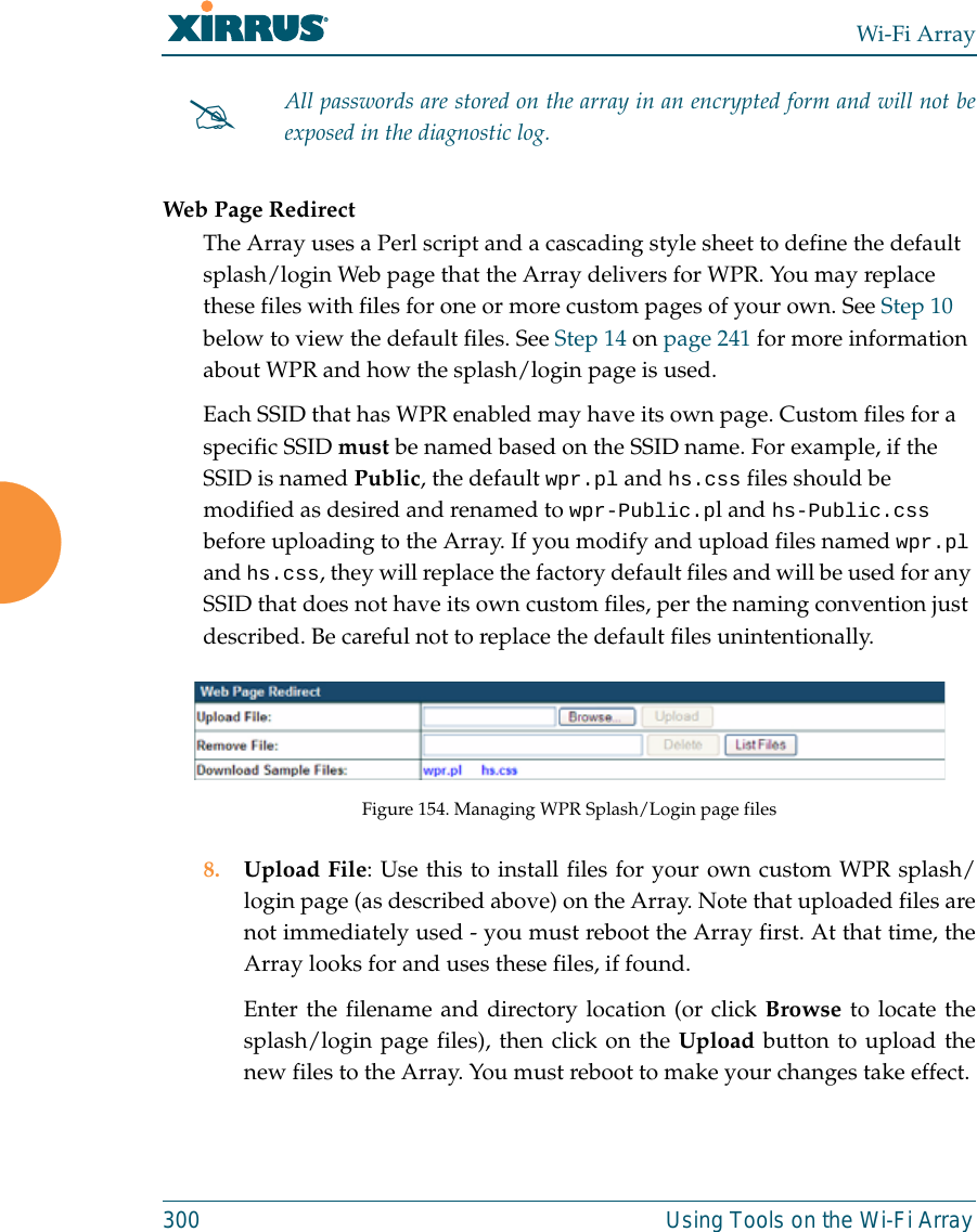 Wi-Fi Array300 Using Tools on the Wi-Fi Array Web Page RedirectThe Array uses a Perl script and a cascading style sheet to define the default splash/login Web page that the Array delivers for WPR. You may replace these files with files for one or more custom pages of your own. See Step 10 below to view the default files. See Step 14 on page 241 for more information about WPR and how the splash/login page is used.Each SSID that has WPR enabled may have its own page. Custom files for a specific SSID must be named based on the SSID name. For example, if the SSID is named Public, the default wpr.pl and hs.css files should be modified as desired and renamed to wpr-Public.pl and hs-Public.css before uploading to the Array. If you modify and upload files named wpr.pl and hs.css, they will replace the factory default files and will be used for any SSID that does not have its own custom files, per the naming convention just described. Be careful not to replace the default files unintentionally. Figure 154. Managing WPR Splash/Login page files8. Upload File: Use this to install files for your own custom WPR splash/login page (as described above) on the Array. Note that uploaded files arenot immediately used - you must reboot the Array first. At that time, theArray looks for and uses these files, if found. Enter the filename and directory location (or click Browse to locate thesplash/login page files), then click on the Upload button to upload thenew files to the Array. You must reboot to make your changes take effect. #All passwords are stored on the array in an encrypted form and will not beexposed in the diagnostic log. 