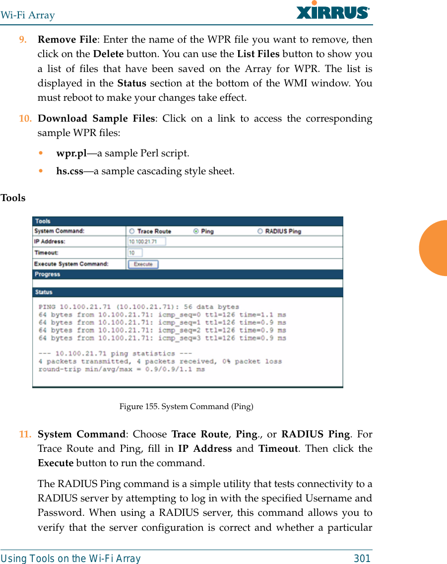 Wi-Fi ArrayUsing Tools on the Wi-Fi Array 3019. Remove File: Enter the name of the WPR file you want to remove, thenclick on the Delete button. You can use the List Files button to show youa list of files that have been saved on the Array for WPR. The list isdisplayed in the Status section at the bottom of the WMI window. Youmust reboot to make your changes take effect. 10. Download Sample Files: Click on a link to access the correspondingsample WPR files:•wpr.pl—a sample Perl script. •hs.css—a sample cascading style sheet.ToolsFigure 155. System Command (Ping) 11. System Command: Choose Trace Route, Ping., or RADIUS Ping. ForTrace Route and Ping, fill in IP Address and Timeout. Then click theExecute button to run the command. The RADIUS Ping command is a simple utility that tests connectivity to aRADIUS server by attempting to log in with the specified Username andPassword. When using a RADIUS server, this command allows you toverify that the server configuration is correct and whether a particular