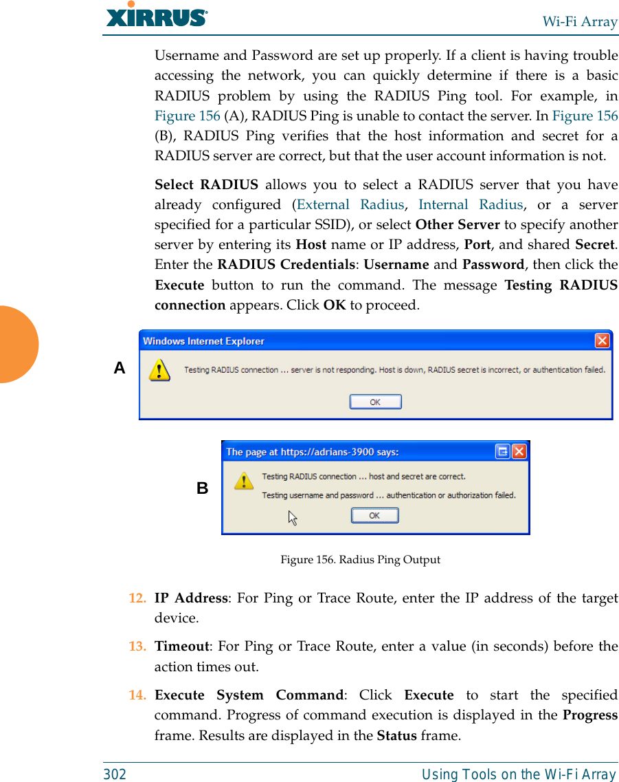 Wi-Fi Array302 Using Tools on the Wi-Fi ArrayUsername and Password are set up properly. If a client is having troubleaccessing the network, you can quickly determine if there is a basicRADIUS problem by using the RADIUS Ping tool. For example, inFigure 156 (A), RADIUS Ping is unable to contact the server. In Figure 156(B), RADIUS Ping verifies that the host information and secret for aRADIUS server are correct, but that the user account information is not. Select RADIUS allows you to select a RADIUS server that you havealready configured (External Radius,  Internal Radius, or a serverspecified for a particular SSID), or select Other Server to specify anotherserver by entering its Host name or IP address, Port, and shared Secret.Enter the RADIUS Credentials: Username and Password, then click theExecute button to run the command. The message Testing RADIUSconnection appears. Click OK to proceed. Figure 156. Radius Ping Output12. IP Address: For Ping or Trace Route, enter the IP address of the targetdevice.13. Timeout: For Ping or Trace Route, enter a value (in seconds) before theaction times out.14. Execute System Command: Click Execute to start the specifiedcommand. Progress of command execution is displayed in the Progressframe. Results are displayed in the Status frame.AB