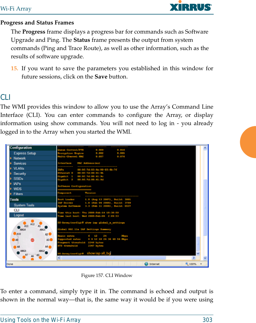 Wi-Fi ArrayUsing Tools on the Wi-Fi Array 303Progress and Status FramesThe Progress frame displays a progress bar for commands such as Software Upgrade and Ping. The Status frame presents the output from system commands (Ping and Trace Route), as well as other information, such as the results of software upgrade.15. If you want to save the parameters you established in this window forfuture sessions, click on the Save button.CLI The WMI provides this window to allow you to use the Array’s Command LineInterface (CLI). You can enter commands to configure the Array, or displayinformation using show commands. You will not need to log in - you alreadylogged in to the Array when you started the WMI.Figure 157. CLI WindowTo enter a command, simply type it in. The command is echoed and output isshown in the normal way—that is, the same way it would be if you were using