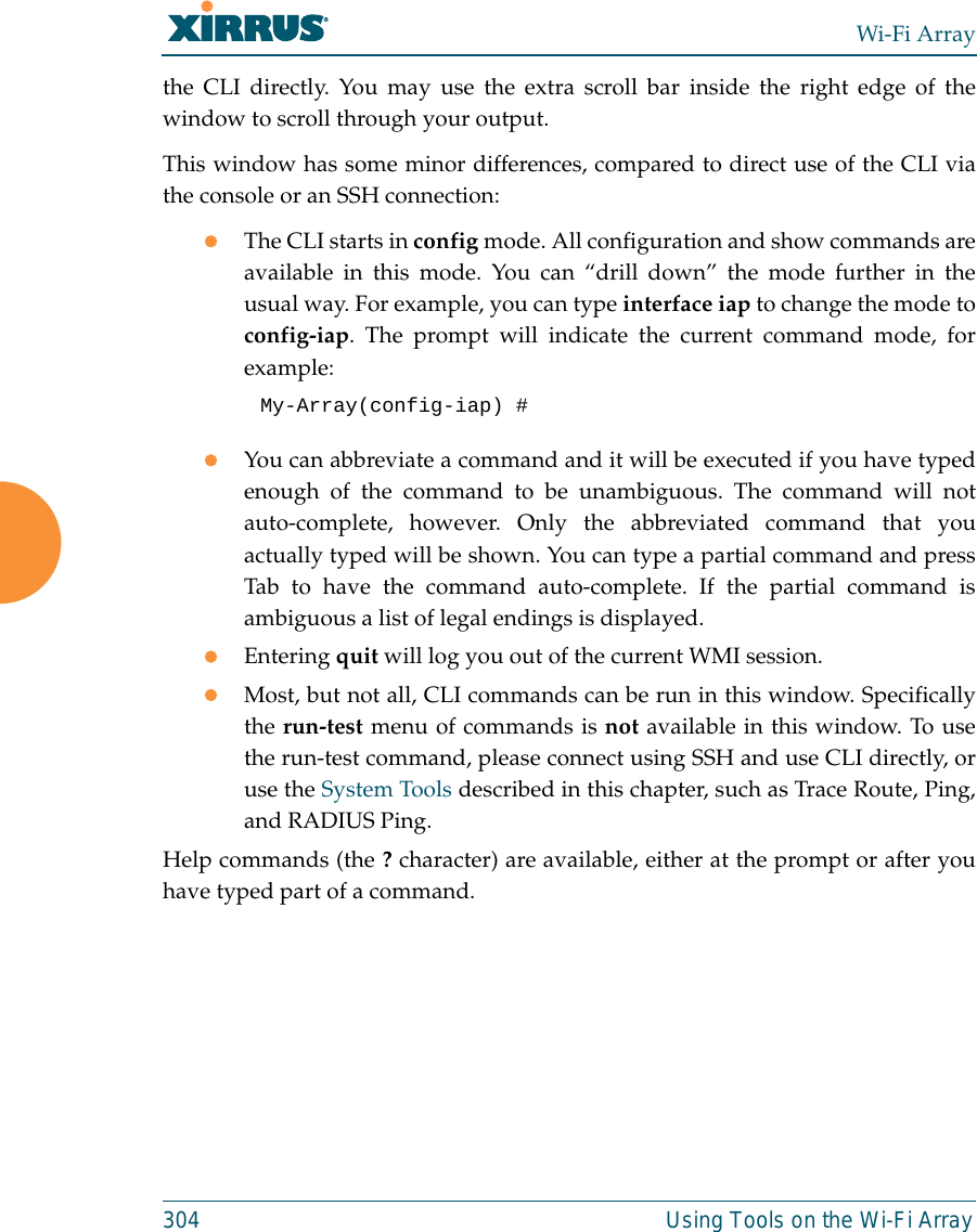 Wi-Fi Array304 Using Tools on the Wi-Fi Arraythe CLI directly. You may use the extra scroll bar inside the right edge of thewindow to scroll through your output. This window has some minor differences, compared to direct use of the CLI viathe console or an SSH connection:zThe CLI starts in config mode. All configuration and show commands areavailable in this mode. You can “drill down” the mode further in theusual way. For example, you can type interface iap to change the mode toconfig-iap. The prompt will indicate the current command mode, forexample:My-Array(config-iap) # zYou can abbreviate a command and it will be executed if you have typedenough of the command to be unambiguous. The command will notauto-complete, however. Only the abbreviated command that youactually typed will be shown. You can type a partial command and pressTab to have the command auto-complete. If the partial command isambiguous a list of legal endings is displayed. zEntering quit will log you out of the current WMI session.zMost, but not all, CLI commands can be run in this window. Specificallythe run-test menu of commands is not available in this window. To usethe run-test command, please connect using SSH and use CLI directly, oruse the System Tools described in this chapter, such as Trace Route, Ping,and RADIUS Ping. Help commands (the ? character) are available, either at the prompt or after youhave typed part of a command. 