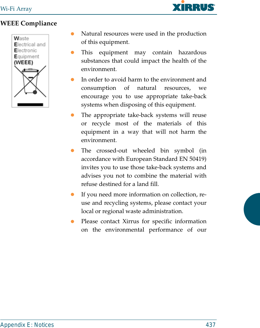 Wi-Fi ArrayAppendix E: Notices 437WEEE CompliancezNatural resources were used in the productionof this equipment.zThis equipment may contain hazardoussubstances that could impact the health of theenvironment.zIn order to avoid harm to the environment andconsumption of natural resources, weencourage you to use appropriate take-backsystems when disposing of this equipment.zThe appropriate take-back systems will reuseor recycle most of the materials of thisequipment in a way that will not harm theenvironment.zThe crossed-out wheeled bin symbol (inaccordance with European Standard EN 50419)invites you to use those take-back systems andadvises you not to combine the material withrefuse destined for a land fill.zIf you need more information on collection, re-use and recycling systems, please contact yourlocal or regional waste administration.zPlease contact Xirrus for specific informationon the environmental performance of our