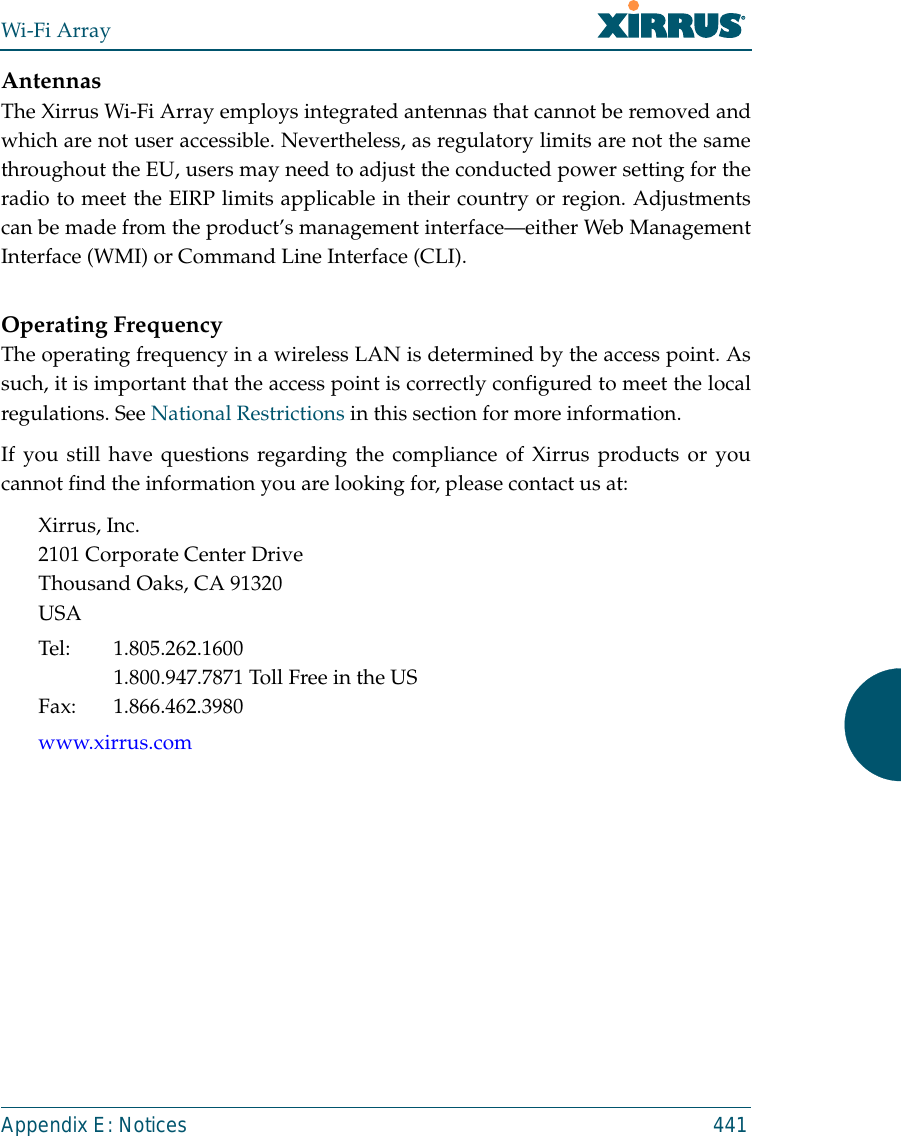 Wi-Fi ArrayAppendix E: Notices 441AntennasThe Xirrus Wi-Fi Array employs integrated antennas that cannot be removed andwhich are not user accessible. Nevertheless, as regulatory limits are not the samethroughout the EU, users may need to adjust the conducted power setting for theradio to meet the EIRP limits applicable in their country or region. Adjustmentscan be made from the product’s management interface—either Web ManagementInterface (WMI) or Command Line Interface (CLI).Operating FrequencyThe operating frequency in a wireless LAN is determined by the access point. Assuch, it is important that the access point is correctly configured to meet the localregulations. See National Restrictions in this section for more information.If you still have questions regarding the compliance of Xirrus products or youcannot find the information you are looking for, please contact us at:Xirrus, Inc.2101 Corporate Center DriveThousand Oaks, CA 91320USATel: 1.805.262.16001.800.947.7871 Toll Free in the USFax: 1.866.462.3980www.xirrus.com