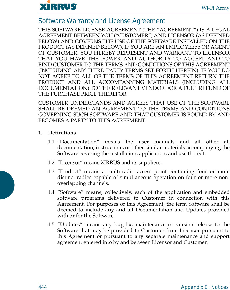 Wi-Fi Array444 Appendix E: NoticesSoftware Warranty and License AgreementTHIS SOFTWARE LICENSE AGREEMENT (THE “AGREEMENT”) IS A LEGALAGREEMENT BETWEEN YOU (“CUSTOMER”) AND LICENSOR (AS DEFINEDBELOW) AND GOVERNS THE USE OF THE SOFTWARE INSTALLED ON THEPRODUCT (AS DEFINED BELOW). IF YOU ARE AN EMPLOYEEbo OR AGENTOF CUSTOMER, YOU HEREBY REPRESENT AND WARRANT TO LICENSORTHAT YOU HAVE THE POWER AND AUTHORITY TO ACCEPT AND TOBIND CUSTOMER TO THE TERMS AND CONDITIONS OF THIS AGREEMENT(INCLUDING ANY THIRD PARTY TERMS SET FORTH HEREIN). IF YOU DONOT AGREE TO ALL OF THE TERMS OF THIS AGREEMENT RETURN THEPRODUCT AND ALL ACCOMPANYING MATERIALS (INCLUDING ALLDOCUMENTATION) TO THE RELEVANT VENDOR FOR A FULL REFUND OFTHE PURCHASE PRICE THEREFOR. CUSTOMER UNDERSTANDS AND AGREES THAT USE OF THE SOFTWARESHALL BE DEEMED AN AGREEMENT TO THE TERMS AND CONDITIONSGOVERNING SUCH SOFTWARE AND THAT CUSTOMER IS BOUND BY ANDBECOMES A PARTY TO THIS AGREEMENT.1. Definitions1.1 “Documentation” means the user manuals and all other alldocumentation, instructions or other similar materials accompanying theSoftware covering the installation, application, and use thereof.1.2 “Licensor” means XIRRUS and its suppliers.1.3 “Product” means a multi-radio access point containing four or moredistinct radios capable of simultaneous operation on four or more non-overlapping channels.1.4 “Software” means, collectively, each of the application and embeddedsoftware programs delivered to Customer in connection with thisAgreement. For purposes of this Agreement, the term Software shall bedeemed to include any and all Documentation and Updates providedwith or for the Software. 1.5 “Updates” means any bug-fix, maintenance or version release to theSoftware that may be provided to Customer from Licensor pursuant tothis Agreement or pursuant to any separate maintenance and supportagreement entered into by and between Licensor and Customer.