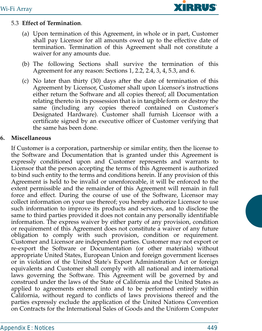 Wi-Fi ArrayAppendix E: Notices 4495.3 Effect of Termination. (a) Upon termination of this Agreement, in whole or in part, Customershall pay Licensor for all amounts owed up to the effective date oftermination. Termination of this Agreement shall not constitute awaiver for any amounts due. (b) The following Sections shall survive the termination of thisAgreement for any reason: Sections 1, 2.2, 2.4, 3, 4, 5.3, and 6. (c) No later than thirty (30) days after the date of termination of thisAgreement by Licensor, Customer shall upon Licensor&apos;s instructionseither return the Software and all copies thereof; all Documentationrelating thereto in its possession that is in tangible form or destroy thesame (including any copies thereof contained on Customer&apos;sDesignated Hardware). Customer shall furnish Licensor with acertificate signed by an executive officer of Customer verifying thatthe same has been done.6. MiscellaneousIf Customer is a corporation, partnership or similar entity, then the license tothe Software and Documentation that is granted under this Agreement isexpressly conditioned upon and Customer represents and warrants toLicensor that the person accepting the terms of this Agreement is authorizedto bind such entity to the terms and conditions herein. If any provision of thisAgreement is held to be invalid or unenforceable, it will be enforced to theextent permissible and the remainder of this Agreement will remain in fullforce and effect. During the course of use of the Software, Licensor maycollect information on your use thereof; you hereby authorize Licensor to usesuch information to improve its products and services, and to disclose thesame to third parties provided it does not contain any personally identifiableinformation. The express waiver by either party of any provision, conditionor requirement of this Agreement does not constitute a waiver of any futureobligation to comply with such provision, condition or requirement.Customer and Licensor are independent parties. Customer may not export orre-export the Software or Documentation (or other materials) withoutappropriate United States, European Union and foreign government licensesor in violation of the United State&apos;s Export Administration Act or foreignequivalents and Customer shall comply with all national and internationallaws governing the Software. This Agreement will be governed by andconstrued under the laws of the State of California and the United States asapplied to agreements entered into and to be performed entirely withinCalifornia, without regard to conflicts of laws provisions thereof and theparties expressly exclude the application of the United Nations Conventionon Contracts for the International Sales of Goods and the Uniform Computer