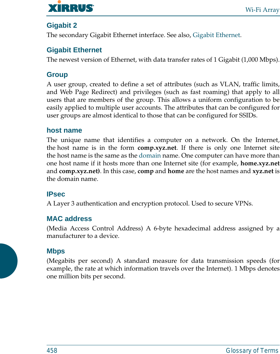 Wi-Fi Array458 Glossary of TermsGigabit 2The secondary Gigabit Ethernet interface. See also, Gigabit Ethernet.Gigabit EthernetThe newest version of Ethernet, with data transfer rates of 1 Gigabit (1,000 Mbps).GroupA user group, created to define a set of attributes (such as VLAN, traffic limits,and Web Page Redirect) and privileges (such as fast roaming) that apply to allusers that are members of the group. This allows a uniform configuration to beeasily applied to multiple user accounts. The attributes that can be configured foruser groups are almost identical to those that can be configured for SSIDs. host nameThe unique name that identifies a computer on a network. On the Internet,the host name is in the form comp.xyz.net. If there is only one Internet sitethe host name is the same as the domain name. One computer can have more thanone host name if it hosts more than one Internet site (for example, home.xyz.netand comp.xyz.net). In this case, comp and home are the host names and xyz.net isthe domain name.IPsecA Layer 3 authentication and encryption protocol. Used to secure VPNs.MAC address(Media Access Control Address) A 6-byte hexadecimal address assigned by amanufacturer to a device.Mbps(Megabits per second) A standard measure for data transmission speeds (forexample, the rate at which information travels over the Internet). 1 Mbps denotesone million bits per second.