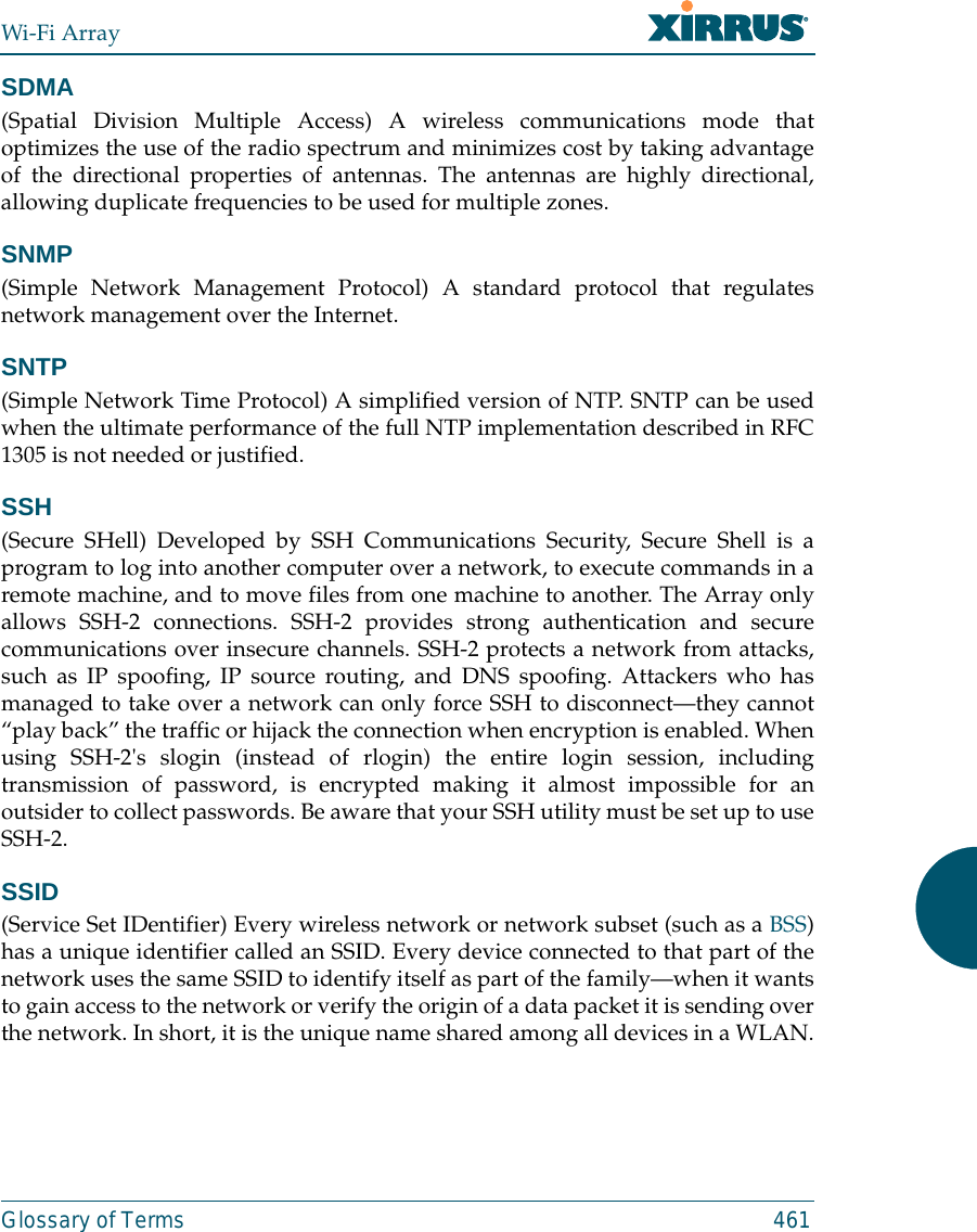 Wi-Fi ArrayGlossary of Terms 461SDMA(Spatial Division Multiple Access) A wireless communications mode thatoptimizes the use of the radio spectrum and minimizes cost by taking advantageof the directional properties of antennas. The antennas are highly directional,allowing duplicate frequencies to be used for multiple zones.SNMP(Simple Network Management Protocol) A standard protocol that regulatesnetwork management over the Internet.SNTP(Simple Network Time Protocol) A simplified version of NTP. SNTP can be usedwhen the ultimate performance of the full NTP implementation described in RFC1305 is not needed or justified.SSH(Secure SHell) Developed by SSH Communications Security, Secure Shell is aprogram to log into another computer over a network, to execute commands in aremote machine, and to move files from one machine to another. The Array onlyallows SSH-2 connections. SSH-2 provides strong authentication and securecommunications over insecure channels. SSH-2 protects a network from attacks,such as IP spoofing, IP source routing, and DNS spoofing. Attackers who hasmanaged to take over a network can only force SSH to disconnect—they cannot“play back” the traffic or hijack the connection when encryption is enabled. Whenusing SSH-2&apos;s slogin (instead of rlogin) the entire login session, includingtransmission of password, is encrypted making it almost impossible for anoutsider to collect passwords. Be aware that your SSH utility must be set up to useSSH-2. SSID(Service Set IDentifier) Every wireless network or network subset (such as a BSS)has a unique identifier called an SSID. Every device connected to that part of thenetwork uses the same SSID to identify itself as part of the family—when it wantsto gain access to the network or verify the origin of a data packet it is sending overthe network. In short, it is the unique name shared among all devices in a WLAN.