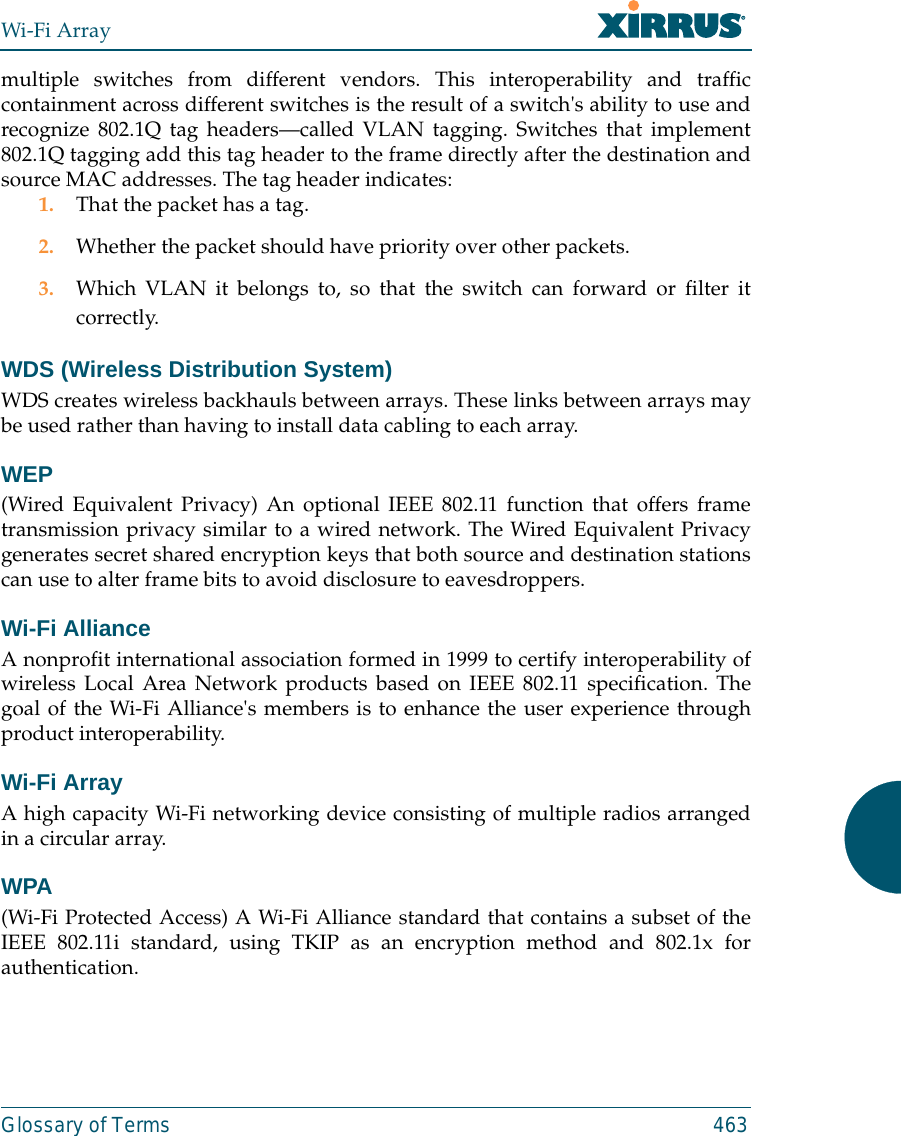 Wi-Fi ArrayGlossary of Terms 463multiple switches from different vendors. This interoperability and trafficcontainment across different switches is the result of a switch&apos;s ability to use andrecognize 802.1Q tag headers—called VLAN tagging. Switches that implement802.1Q tagging add this tag header to the frame directly after the destination andsource MAC addresses. The tag header indicates:1. That the packet has a tag.2. Whether the packet should have priority over other packets.3. Which VLAN it belongs to, so that the switch can forward or filter itcorrectly.WDS (Wireless Distribution System)WDS creates wireless backhauls between arrays. These links between arrays maybe used rather than having to install data cabling to each array. WEP(Wired Equivalent Privacy) An optional IEEE 802.11 function that offers frametransmission privacy similar to a wired network. The Wired Equivalent Privacygenerates secret shared encryption keys that both source and destination stationscan use to alter frame bits to avoid disclosure to eavesdroppers.Wi-Fi AllianceA nonprofit international association formed in 1999 to certify interoperability ofwireless Local Area Network products based on IEEE 802.11 specification. Thegoal of the Wi-Fi Alliance&apos;s members is to enhance the user experience throughproduct interoperability.Wi-Fi ArrayA high capacity Wi-Fi networking device consisting of multiple radios arrangedin a circular array.WPA(Wi-Fi Protected Access) A Wi-Fi Alliance standard that contains a subset of theIEEE 802.11i standard, using TKIP as an encryption method and 802.1x forauthentication.