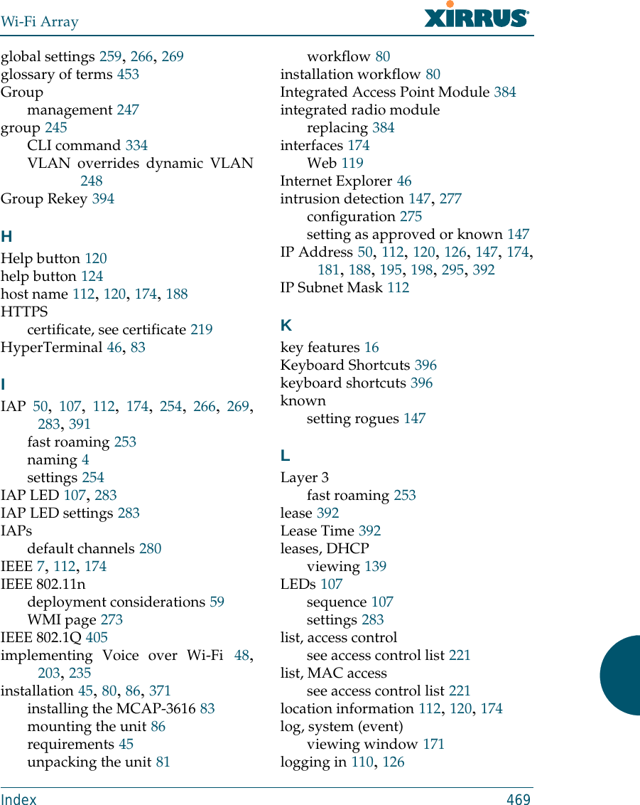 Wi-Fi ArrayIndex 469global settings 259, 266, 269glossary of terms 453Groupmanagement 247group 245CLI command 334VLAN overrides dynamic VLAN248Group Rekey 394HHelp button 120help button 124host name 112, 120, 174, 188HTTPScertificate, see certificate 219HyperTerminal 46, 83IIAP 50,  107,  112,  174,  254,  266,  269,283, 391fast roaming 253naming 4settings 254IAP LED 107, 283IAP LED settings 283IAPsdefault channels 280IEEE 7, 112, 174IEEE 802.11ndeployment considerations 59WMI page 273IEEE 802.1Q 405implementing Voice over Wi-Fi 48,203, 235installation 45, 80, 86, 371installing the MCAP-3616 83mounting the unit 86requirements 45unpacking the unit 81workflow 80installation workflow 80Integrated Access Point Module 384integrated radio modulereplacing 384interfaces 174Web 119Internet Explorer 46intrusion detection 147, 277configuration 275setting as approved or known 147IP Address 50, 112, 120, 126, 147, 174,181, 188, 195, 198, 295, 392IP Subnet Mask 112Kkey features 16Keyboard Shortcuts 396keyboard shortcuts 396knownsetting rogues 147LLayer 3fast roaming 253lease 392Lease Time 392leases, DHCPviewing 139LEDs 107sequence 107settings 283list, access controlsee access control list 221list, MAC accesssee access control list 221location information 112, 120, 174log, system (event)viewing window 171logging in 110, 126