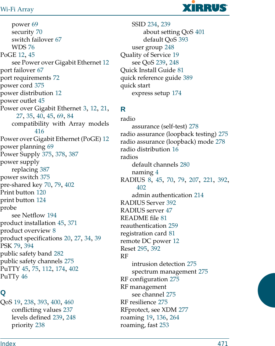 Wi-Fi ArrayIndex 471power 69security 70switch failover 67WDS 76PoGE 12, 45see Power over Gigabit Ethernet 12port failover 67port requirements 72power cord 375power distribution 12power outlet 45Power over Gigabit Ethernet 3, 12, 21,27, 35, 40, 45, 69, 84compatibility with Array models416Power over Gigabit Ethernet (PoGE) 12power planning 69Power Supply 375, 378, 387power supplyreplacing 387power switch 375pre-shared key 70, 79, 402Print button 120print button 124probesee Netflow 194product installation 45, 371product overview 8product specifications 20, 27, 34, 39PSK 79, 394public safety band 282public safety channels 275PuTTY 45, 75, 112, 174, 402PuTTy 46QQoS 19, 238, 393, 400, 460conflicting values 237levels defined 239, 248priority 238SSID 234, 239about setting QoS 401default QoS 393user group 248Quality of Service 19see QoS 239, 248Quick Install Guide 81quick reference guide 389quick startexpress setup 174Rradioassurance (self-test) 278radio assurance (loopback testing) 275radio assurance (loopback) mode 278radio distribution 16radiosdefault channels 280naming 4RADIUS 8,  45,  70,  79,  207,  221,  392,402admin authentication 214RADIUS Server 392RADIUS server 47README file 81reauthentication 259registration card 81remote DC power 12Reset 295, 392RF intrusion detection 275spectrum management 275RF configuration 275RF managementsee channel 275RF resilience 275RFprotect, see XDM 277roaming 19, 136, 264roaming, fast 253