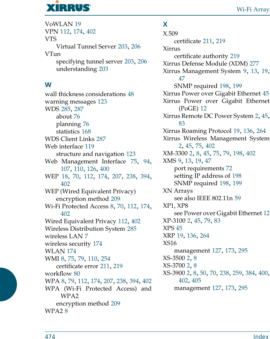 Wi-Fi Array474 IndexVoWLAN 19VPN 112, 174, 402VTSVirtual Tunnel Server 203, 206VTunspecifying tunnel server 203, 206understanding 203Wwall thickness considerations 48warning messages 123WDS 285, 287about 76planning 76statistics 168WDS Client Links 287Web interface 119structure and navigation 123Web Management Interface 75,  94,107, 110, 126, 400WEP 18,  70,  112,  174,  207,  238,  394,402WEP (Wired Equivalent Privacy)encryption method 209Wi-Fi Protected Access 8, 70, 112, 174,402Wired Equivalent Privacy 112, 402Wireless Distribution System 285wireless LAN 7wireless security 174WLAN 174WMI 8, 75, 79, 110, 254certificate error 211, 219workflow 80WPA 8, 79, 112, 174, 207, 238, 394, 402WPA (Wi-Fi Protected Access) andWPA2encryption method 209WPA2 8XX.509certificate 211, 219Xirruscertificate authority 219Xirrus Defense Module (XDM) 277Xirrus Management System 9, 13, 19,47SNMP required 198, 199Xirrus Power over Gigabit Ethernet 45Xirrus Power over Gigabit Ethernet(PoGE) 12Xirrus Remote DC Power System 2, 45,83Xirrus Roaming Protocol 19, 136, 264Xirrus Wireless Management System2, 45, 75, 402XM-3300 2, 8, 45, 75, 79, 198, 402XMS 9, 13, 19, 47port requirements 72setting IP address of 198SNMP required 198, 199XN Arrayssee also IEEE 802.11n 59XP1, XP8see Power over Gigabit Ethernet 12XP-3100 2, 45, 79, 83XPS 45XRP 19, 136, 264XS16management 127, 173, 295XS-3500 2, 8XS-3700 2, 8XS-3900 2, 8, 50, 70, 238, 259, 384, 400,402, 405management 127, 173, 295