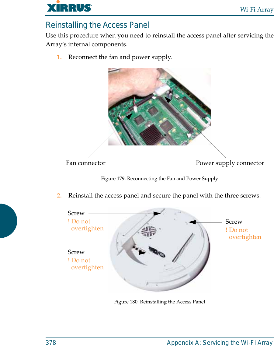 Wi-Fi Array378 Appendix A: Servicing the Wi-Fi ArrayReinstalling the Access PanelUse this procedure when you need to reinstall the access panel after servicing theArray’s internal components.1. Reconnect the fan and power supply.Figure 179. Reconnecting the Fan and Power Supply2. Reinstall the access panel and secure the panel with the three screws.Figure 180. Reinstalling the Access PanelPower supply connectorFan connectorScrew!Do not overtightenScrew!Do not overtightenScrew!Do not overtighten