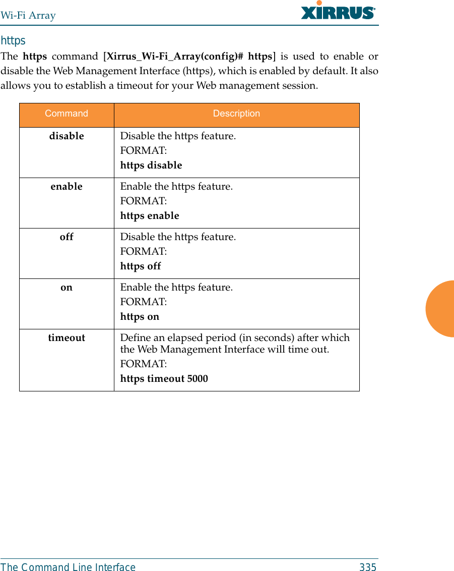 Wi-Fi ArrayThe Command Line Interface 335https The https command [Xirrus_Wi-Fi_Array(config)# https] is used to enable ordisable the Web Management Interface (https), which is enabled by default. It alsoallows you to establish a timeout for your Web management session.Command Descriptiondisable Disable the https feature.FORMAT:https disableenable Enable the https feature.FORMAT:https enableoff Disable the https feature.FORMAT:https offon Enable the https feature.FORMAT:https ontimeout Define an elapsed period (in seconds) after which the Web Management Interface will time out.FORMAT:https timeout 5000