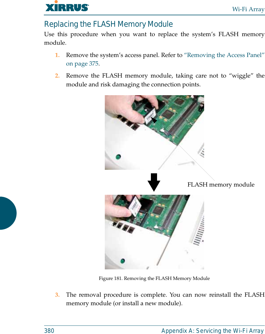 Wi-Fi Array380 Appendix A: Servicing the Wi-Fi ArrayReplacing the FLASH Memory ModuleUse this procedure when you want to replace the system’s FLASH memorymodule.1. Remove the system’s access panel. Refer to “Removing the Access Panel”on page 375.2. Remove the FLASH memory module, taking care not to “wiggle” themodule and risk damaging the connection points.Figure 181. Removing the FLASH Memory Module3. The removal procedure is complete. You can now reinstall the FLASHmemory module (or install a new module).FLASH memory module