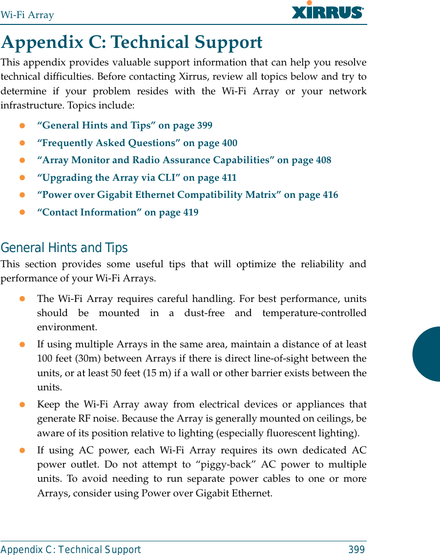 Wi-Fi ArrayAppendix C: Technical Support 399Appendix C: Technical SupportThis appendix provides valuable support information that can help you resolvetechnical difficulties. Before contacting Xirrus, review all topics below and try todetermine if your problem resides with the Wi-Fi Array or your networkinfrastructure. Topics include:z“General Hints and Tips” on page 399z“Frequently Asked Questions” on page 400z“Array Monitor and Radio Assurance Capabilities” on page 408z“Upgrading the Array via CLI” on page 411z“Power over Gigabit Ethernet Compatibility Matrix” on page 416z“Contact Information” on page 419General Hints and TipsThis section provides some useful tips that will optimize the reliability andperformance of your Wi-Fi Arrays.zThe Wi-Fi Array requires careful handling. For best performance, unitsshould be mounted in a dust-free and temperature-controlledenvironment.zIf using multiple Arrays in the same area, maintain a distance of at least100 feet (30m) between Arrays if there is direct line-of-sight between theunits, or at least 50 feet (15 m) if a wall or other barrier exists between theunits.zKeep the Wi-Fi Array away from electrical devices or appliances thatgenerate RF noise. Because the Array is generally mounted on ceilings, beaware of its position relative to lighting (especially fluorescent lighting).zIf using AC power, each Wi-Fi Array requires its own dedicated ACpower outlet. Do not attempt to “piggy-back” AC power to multipleunits. To avoid needing to run separate power cables to one or moreArrays, consider using Power over Gigabit Ethernet.