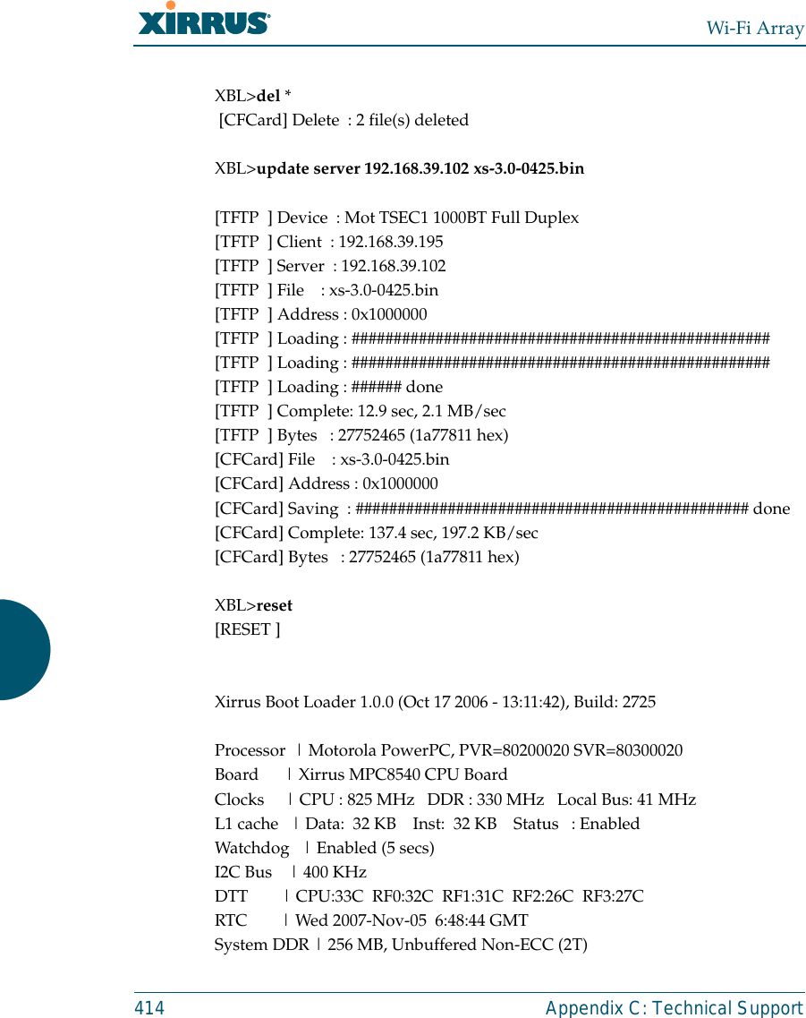 Wi-Fi Array414 Appendix C: Technical SupportXBL&gt;del * [CFCard] Delete  : 2 file(s) deletedXBL&gt;update server 192.168.39.102 xs-3.0-0425.bin[TFTP  ] Device  : Mot TSEC1 1000BT Full Duplex[TFTP  ] Client  : 192.168.39.195[TFTP  ] Server  : 192.168.39.102[TFTP  ] File    : xs-3.0-0425.bin[TFTP  ] Address : 0x1000000[TFTP  ] Loading : ##################################################[TFTP  ] Loading : ##################################################[TFTP  ] Loading : ###### done[TFTP  ] Complete: 12.9 sec, 2.1 MB/sec[TFTP  ] Bytes   : 27752465 (1a77811 hex)[CFCard] File    : xs-3.0-0425.bin[CFCard] Address : 0x1000000[CFCard] Saving  : ############################################### done[CFCard] Complete: 137.4 sec, 197.2 KB/sec[CFCard] Bytes   : 27752465 (1a77811 hex)XBL&gt;reset[RESET ]Xirrus Boot Loader 1.0.0 (Oct 17 2006 - 13:11:42), Build: 2725Processor  | Motorola PowerPC, PVR=80200020 SVR=80300020Board      | Xirrus MPC8540 CPU BoardClocks     | CPU : 825 MHz   DDR : 330 MHz   Local Bus: 41 MHzL1 cache   | Data:  32 KB    Inst:  32 KB    Status   : EnabledWatchdog   | Enabled (5 secs)I2C Bus    | 400 KHzDTT        | CPU:33C  RF0:32C  RF1:31C  RF2:26C  RF3:27CRTC        | Wed 2007-Nov-05  6:48:44 GMTSystem DDR | 256 MB, Unbuffered Non-ECC (2T)
