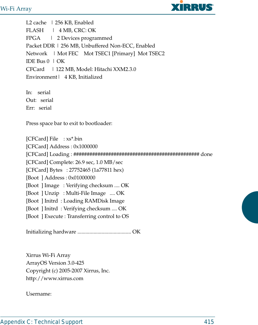 Wi-Fi ArrayAppendix C: Technical Support 415L2 cache   | 256 KB, EnabledFLASH      |   4 MB, CRC: OKFPGA       |   2 Devices programmedPacket DDR | 256 MB, Unbuffered Non-ECC, EnabledNetwork    | Mot FEC    Mot TSEC1 [Primary]  Mot TSEC2IDE Bus 0  | OKCFCard     | 122 MB, Model: Hitachi XXM2.3.0Environment|   4 KB, InitializedIn:    serialOut:   serialErr:   serialPress space bar to exit to bootloader: [CFCard] File    : xs*.bin[CFCard] Address : 0x1000000[CFCard] Loading : ############################################### done[CFCard] Complete: 26.9 sec, 1.0 MB/sec[CFCard] Bytes   : 27752465 (1a77811 hex)[Boot  ] Address : 0x01000000[Boot  ] Image   : Verifying checksum .... OK[Boot  ] Unzip   : Multi-File Image   .... OK[Boot  ] Initrd  : Loading RAMDisk Image[Boot  ] Initrd  : Verifying checksum .... OK[Boot  ] Execute : Transferring control to OSInitializing hardware ........................................ OKXirrus Wi-Fi ArrayArrayOS Version 3.0-425Copyright (c) 2005-2007 Xirrus, Inc.http://www.xirrus.comUsername: