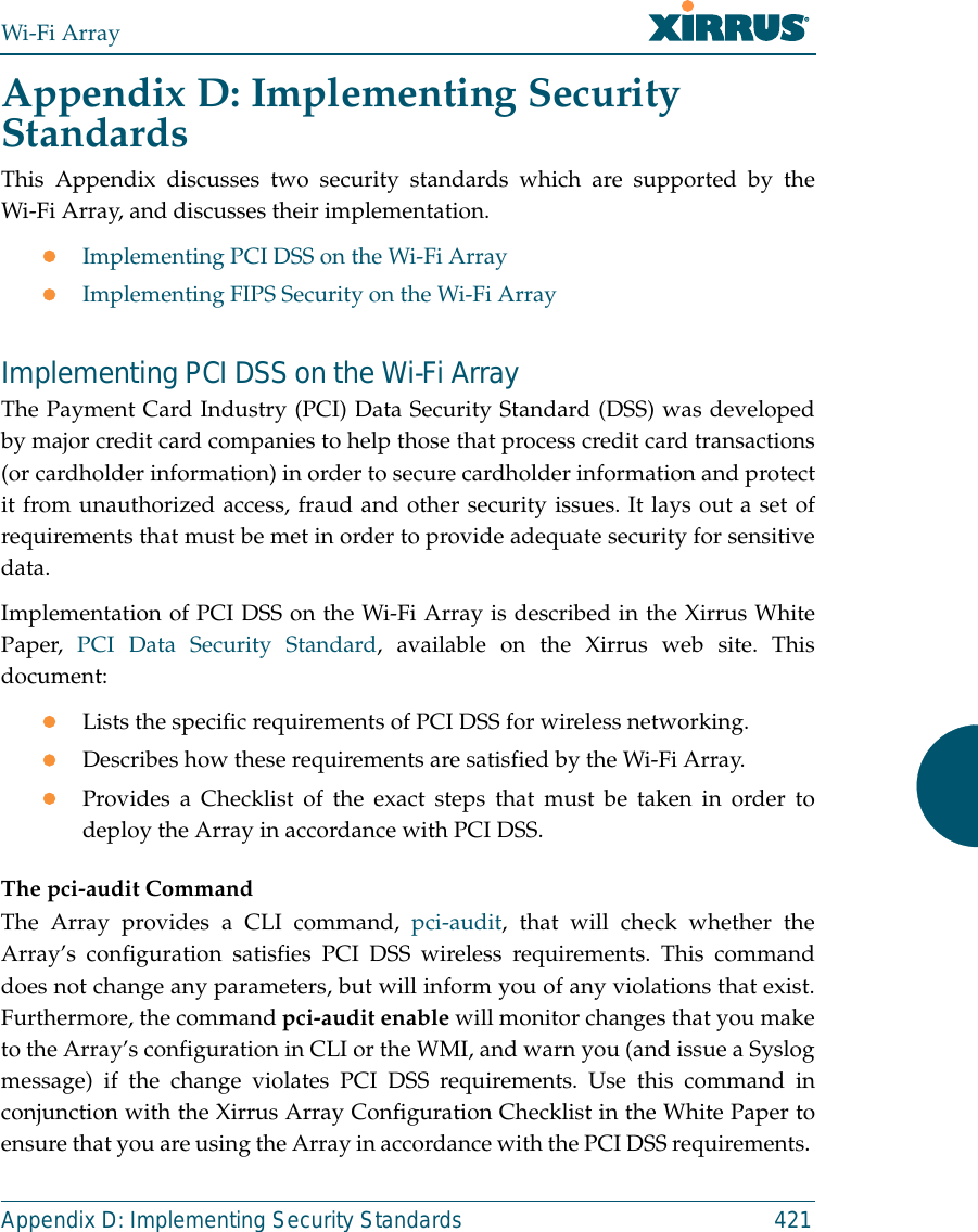 Wi-Fi ArrayAppendix D: Implementing Security Standards 421Appendix D: Implementing Security StandardsThis Appendix discusses two security standards which are supported by theWi-Fi Array, and discusses their implementation.zImplementing PCI DSS on the Wi-Fi ArrayzImplementing FIPS Security on the Wi-Fi ArrayImplementing PCI DSS on the Wi-Fi ArrayThe Payment Card Industry (PCI) Data Security Standard (DSS) was developedby major credit card companies to help those that process credit card transactions(or cardholder information) in order to secure cardholder information and protectit from unauthorized access, fraud and other security issues. It lays out a set ofrequirements that must be met in order to provide adequate security for sensitivedata. Implementation of PCI DSS on the Wi-Fi Array is described in the Xirrus WhitePaper,  PCI Data Security Standard, available on the Xirrus web site. Thisdocument:zLists the specific requirements of PCI DSS for wireless networking. zDescribes how these requirements are satisfied by the Wi-Fi Array.zProvides a Checklist of the exact steps that must be taken in order todeploy the Array in accordance with PCI DSS.The pci-audit CommandThe Array provides a CLI command, pci-audit, that will check whether theArray’s configuration satisfies PCI DSS wireless requirements. This commanddoes not change any parameters, but will inform you of any violations that exist.Furthermore, the command pci-audit enable will monitor changes that you maketo the Array’s configuration in CLI or the WMI, and warn you (and issue a Syslogmessage) if the change violates PCI DSS requirements. Use this command inconjunction with the Xirrus Array Configuration Checklist in the White Paper toensure that you are using the Array in accordance with the PCI DSS requirements. 
