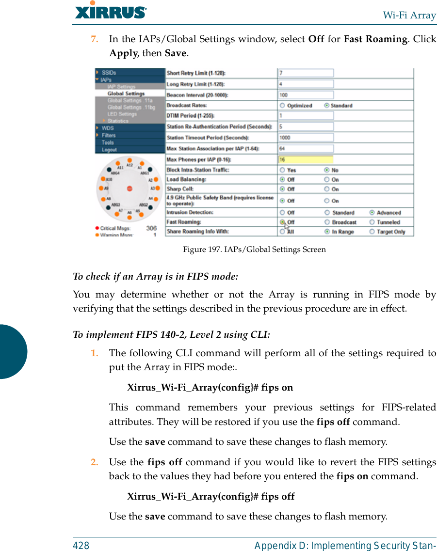 Wi-Fi Array428 Appendix D: Implementing Security Stan-7. In the IAPs/Global Settings window, select Off for Fast Roaming. ClickApply, then Save. Figure 197. IAPs/Global Settings ScreenTo check if an Array is in FIPS mode: You may determine whether or not the Array is running in FIPS mode byverifying that the settings described in the previous procedure are in effect. To implement FIPS 140-2, Level 2 using CLI: 1. The following CLI command will perform all of the settings required toput the Array in FIPS mode:. Xirrus_Wi-Fi_Array(config}# fips on This command remembers your previous settings for FIPS-relatedattributes. They will be restored if you use the fips off command. Use the save command to save these changes to flash memory.2. Use the fips off command if you would like to revert the FIPS settingsback to the values they had before you entered the fips on command. Xirrus_Wi-Fi_Array(config}# fips off Use the save command to save these changes to flash memory.
