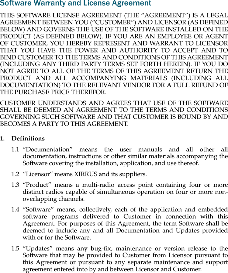 Software Warranty and License AgreementTHIS SOFTWARE LICENSE AGREEMENT (THE “AGREEMENT”) IS A LEGAL AGREEMENT BETWEEN YOU (“CUSTOMER”) AND LICENSOR (AS DEFINED BELOW) AND GOVERNS THE USE OF THE SOFTWARE INSTALLED ON THE PRODUCT (AS DEFINED BELOW). IF YOU ARE AN EMPLOYEE OR AGENT OF CUSTOMER, YOU HEREBY REPRESENT AND WARRANT TO LICENSOR THAT YOU HAVE THE POWER AND AUTHORITY TO ACCEPT AND TO BIND CUSTOMER TO THE TERMS AND CONDITIONS OF THIS AGREEMENT (INCLUDING ANY THIRD PARTY TERMS SET FORTH HEREIN). IF YOU DO NOT AGREE TO ALL OF THE TERMS OF THIS AGREEMENT RETURN THE PRODUCT AND ALL ACCOMPANYING MATERIALS (INCLUDING ALL DOCUMENTATION) TO THE RELEVANT VENDOR FOR A FULL REFUND OF THE PURCHASE PRICE THEREFOR. CUSTOMER UNDERSTANDS AND AGREES THAT USE OF THE SOFTWARE SHALL BE DEEMED AN AGREEMENT TO THE TERMS AND CONDITIONS GOVERNING SUCH SOFTWARE AND THAT CUSTOMER IS BOUND BY AND BECOMES A PARTY TO THIS AGREEMENT.1. Definitions1.1 “Documentation” means the user manuals and all other all documentation, instructions or other similar materials accompanying the Software covering the installation, application, and use thereof.1.2 “Licensor” means XIRRUS and its suppliers.1.3 “Product” means a multi-radio access point containing four or more distinct radios capable of simultaneous operation on four or more non-overlapping channels.1.4 “Software” means, collectively, each of the application and embedded software programs delivered to Customer in connection with this Agreement. For purposes of this Agreement, the term Software shall be deemed to include any and all Documentation and Updates provided with or for the Software. 1.5 “Updates” means any bug-fix, maintenance or version release to the Software that may be provided to Customer from Licensor pursuant to this Agreement or pursuant to any separate maintenance and support agreement entered into by and between Licensor and Customer.