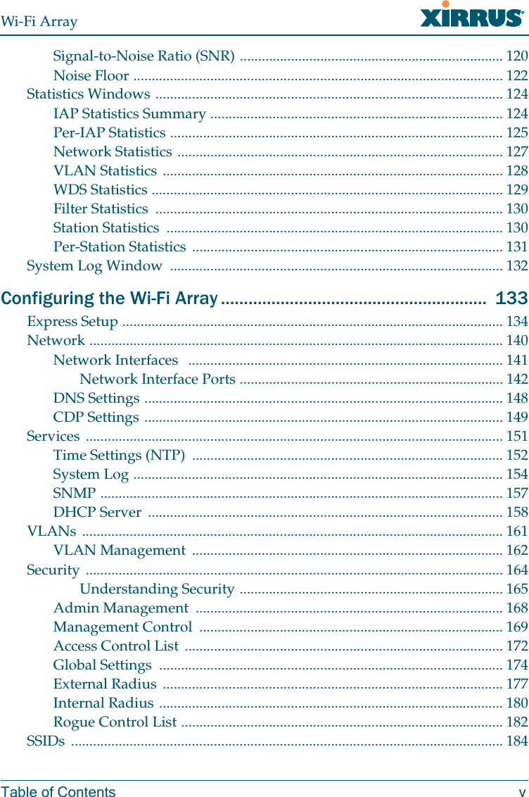 Wi-Fi ArrayTable of Contents vSignal-to-Noise Ratio (SNR) ........................................................................ 120Noise Floor ..................................................................................................... 122Statistics Windows ............................................................................................... 124IAP Statistics Summary ................................................................................ 124Per-IAP Statistics ........................................................................................... 125Network Statistics ......................................................................................... 127VLAN Statistics ............................................................................................. 128WDS Statistics ................................................................................................ 129Filter Statistics  ............................................................................................... 130Station Statistics  ............................................................................................ 130Per-Station Statistics  ..................................................................................... 131System Log Window  ........................................................................................... 132Configuring the Wi-Fi Array ..........................................................  133Express Setup ........................................................................................................ 134Network ................................................................................................................. 140Network Interfaces   ...................................................................................... 141Network Interface Ports ........................................................................ 142DNS Settings .................................................................................................. 148CDP Settings .................................................................................................. 149Services .................................................................................................................. 151Time Settings (NTP)  ..................................................................................... 152System Log ..................................................................................................... 154SNMP .............................................................................................................. 157DHCP Server  ................................................................................................. 158VLANs ................................................................................................................... 161VLAN Management  ..................................................................................... 162Security .................................................................................................................. 164Understanding Security ........................................................................ 165Admin Management  .................................................................................... 168Management Control  ................................................................................... 169Access Control List ....................................................................................... 172Global Settings  .............................................................................................. 174External Radius ............................................................................................. 177Internal Radius .............................................................................................. 180Rogue Control List ........................................................................................ 182SSIDs ...................................................................................................................... 184