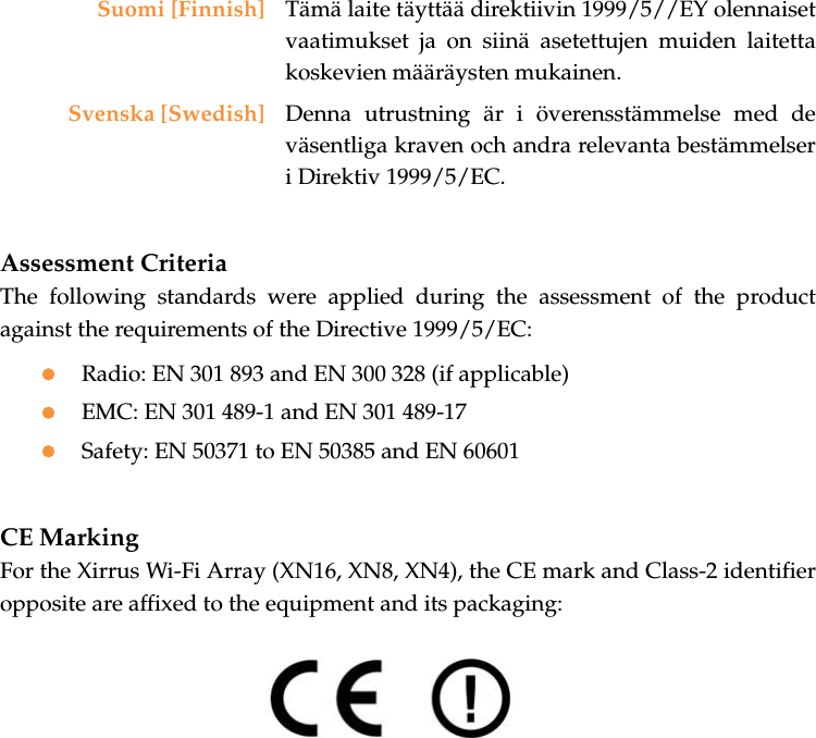 Assessment CriteriaThe following standards were applied during the assessment of the product against the requirements of the Directive 1999/5/EC:zRadio: EN 301 893 and EN 300 328 (if applicable)zEMC: EN 301 489-1 and EN 301 489-17zSafety: EN 50371 to EN 50385 and EN 60601CE MarkingFor the Xirrus Wi-Fi Array (XN16, XN8, XN4), the CE mark and Class-2 identifier opposite are affixed to the equipment and its packaging: Suomi [Finnish] Tämä laite täyttää direktiivin 1999/5//EY olennaiset vaatimukset ja on siinä asetettujen muiden laitetta koskevien määräysten mukainen.Svenska [Swedish] Denna utrustning är i överensstämmelse med de väsentliga kraven och andra relevanta bestämmelser i Direktiv 1999/5/EC.