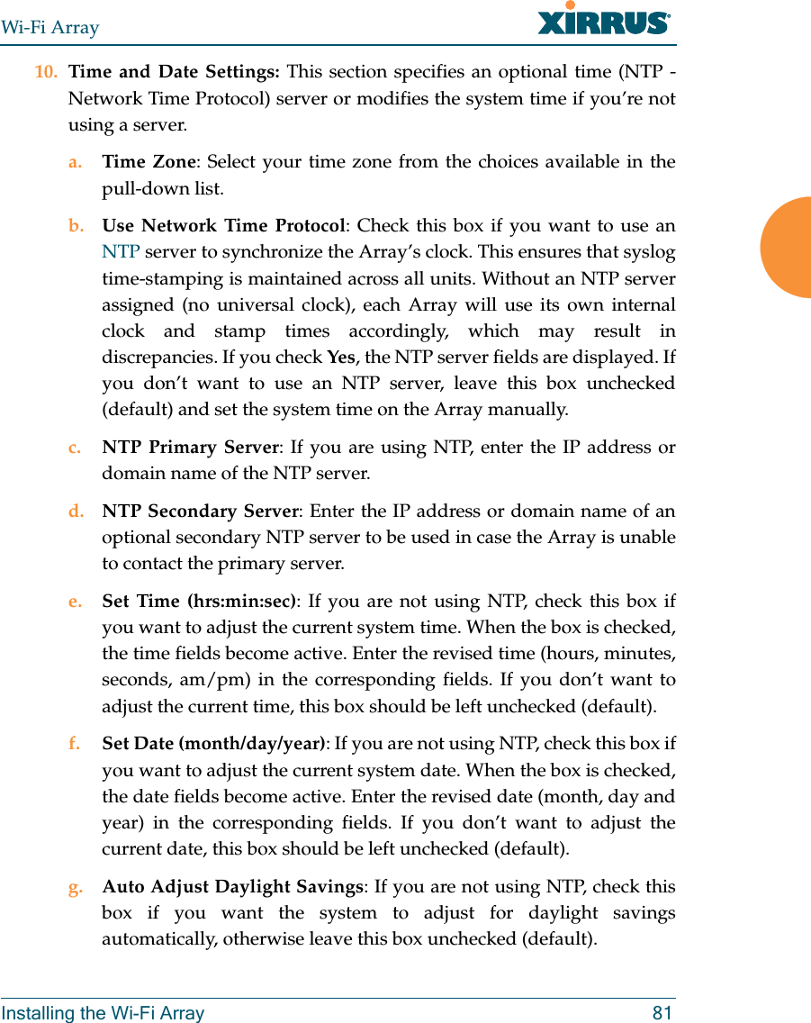 Wi-Fi ArrayInstalling the Wi-Fi Array 8110. Time and Date Settings: This section specifies an optional time (NTP - Network Time Protocol) server or modifies the system time if you’re not using a server.a. Time Zone: Select your time zone from the choices available in the pull-down list.b. Use Network Time Protocol: Check this box if you want to use an NTP server to synchronize the Array’s clock. This ensures that syslog time-stamping is maintained across all units. Without an NTP server assigned (no universal clock), each Array will use its own internal clock and stamp times accordingly, which may result in discrepancies. If you check Yes, the NTP server fields are displayed. If you don’t want to use an NTP server, leave this box unchecked (default) and set the system time on the Array manually. c. NTP Primary Server: If you are using NTP, enter the IP address or domain name of the NTP server.d. NTP Secondary Server: Enter the IP address or domain name of an optional secondary NTP server to be used in case the Array is unable to contact the primary server.e. Set Time (hrs:min:sec): If you are not using NTP, check this box if you want to adjust the current system time. When the box is checked, the time fields become active. Enter the revised time (hours, minutes, seconds, am/pm) in the corresponding fields. If you don’t want to adjust the current time, this box should be left unchecked (default).f. Set Date (month/day/year): If you are not using NTP, check this box if you want to adjust the current system date. When the box is checked, the date fields become active. Enter the revised date (month, day and year) in the corresponding fields. If you don’t want to adjust the current date, this box should be left unchecked (default).g. Auto Adjust Daylight Savings: If you are not using NTP, check this box if you want the system to adjust for daylight savings automatically, otherwise leave this box unchecked (default).