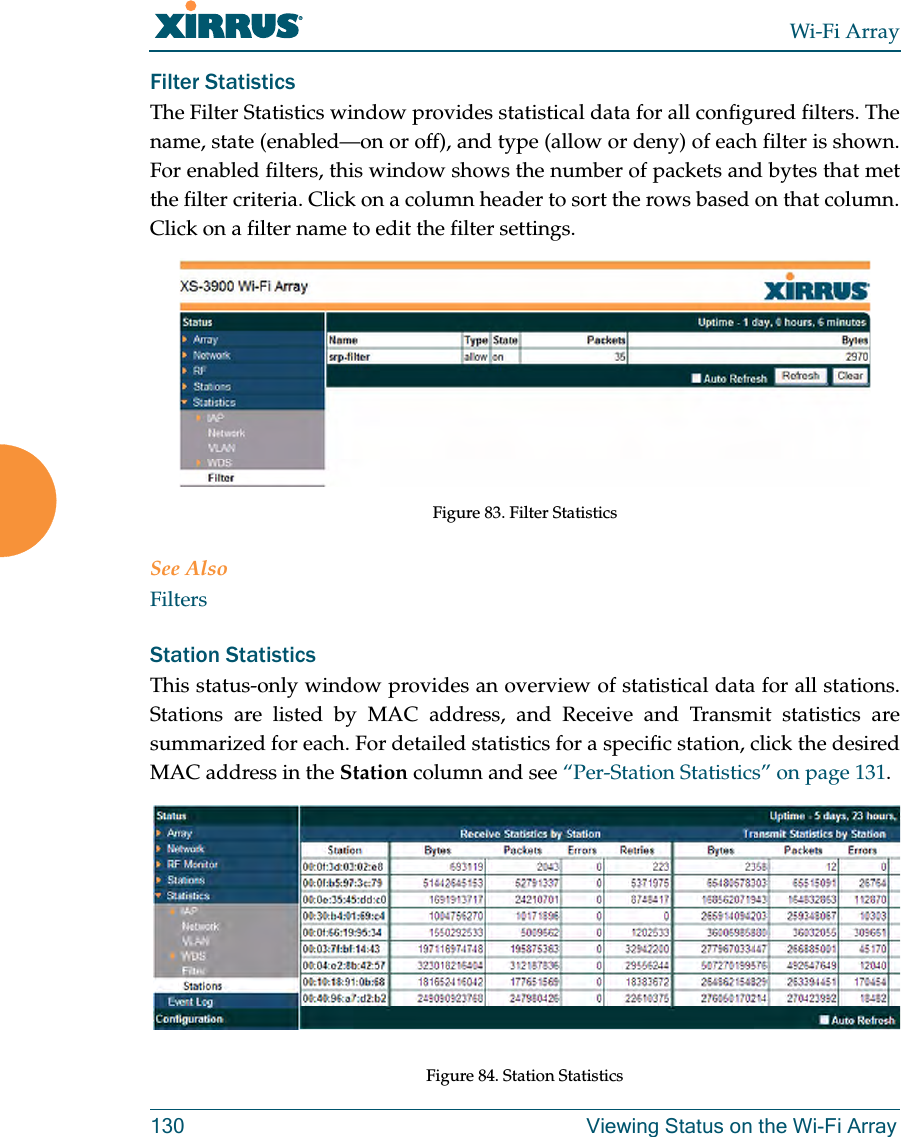 Wi-Fi Array130 Viewing Status on the Wi-Fi ArrayFilter Statistics The Filter Statistics window provides statistical data for all configured filters. The name, state (enabled—on or off), and type (allow or deny) of each filter is shown. For enabled filters, this window shows the number of packets and bytes that met the filter criteria. Click on a column header to sort the rows based on that column. Click on a filter name to edit the filter settings. Figure 83. Filter StatisticsSee AlsoFiltersStation Statistics This status-only window provides an overview of statistical data for all stations. Stations are listed by MAC address, and Receive and Transmit statistics are summarized for each. For detailed statistics for a specific station, click the desired MAC address in the Station column and see “Per-Station Statistics” on page 131. Figure 84. Station Statistics