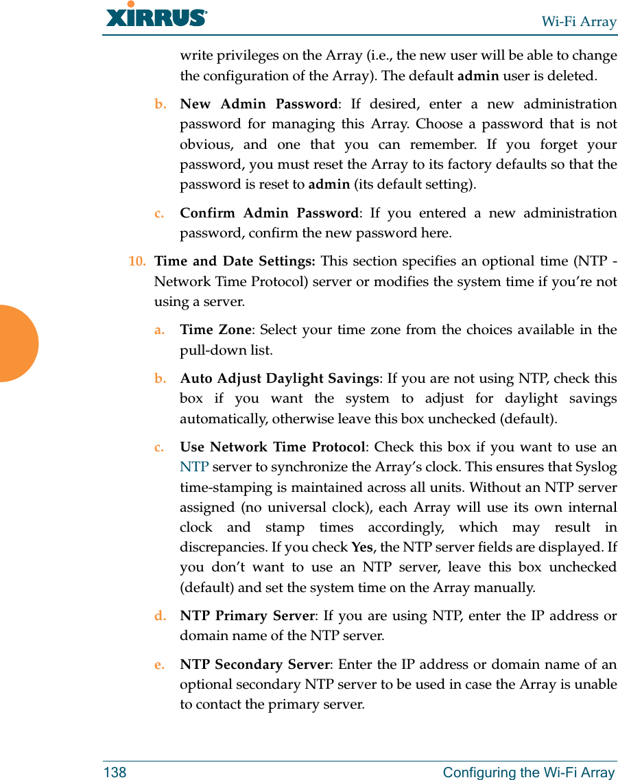 Wi-Fi Array138 Configuring the Wi-Fi Arraywrite privileges on the Array (i.e., the new user will be able to change the configuration of the Array). The default admin user is deleted. b. New Admin Password: If desired, enter a new administration password for managing this Array. Choose a password that is not obvious, and one that you can remember. If you forget your password, you must reset the Array to its factory defaults so that the password is reset to admin (its default setting).c. Confirm Admin Password: If you entered a new administration password, confirm the new password here.10. Time and Date Settings: This section specifies an optional time (NTP - Network Time Protocol) server or modifies the system time if you’re not using a server.a. Time Zone: Select your time zone from the choices available in the pull-down list.b. Auto Adjust Daylight Savings: If you are not using NTP, check this box if you want the system to adjust for daylight savings automatically, otherwise leave this box unchecked (default).c. Use Network Time Protocol: Check this box if you want to use an NTP server to synchronize the Array’s clock. This ensures that Syslog time-stamping is maintained across all units. Without an NTP server assigned (no universal clock), each Array will use its own internal clock and stamp times accordingly, which may result in discrepancies. If you check Yes, the NTP server fields are displayed. If you don’t want to use an NTP server, leave this box unchecked (default) and set the system time on the Array manually. d. NTP Primary Server: If you are using NTP, enter the IP address or domain name of the NTP server.e. NTP Secondary Server: Enter the IP address or domain name of an optional secondary NTP server to be used in case the Array is unable to contact the primary server.
