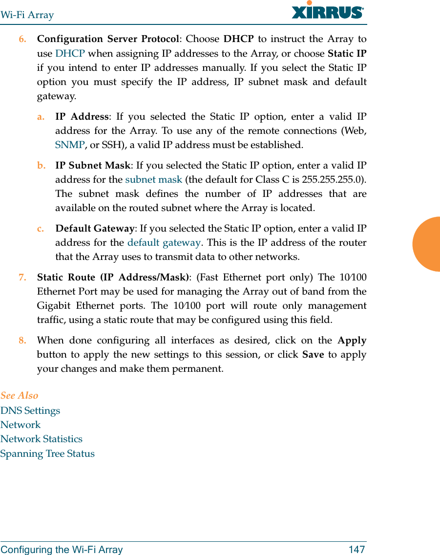 Wi-Fi ArrayConfiguring the Wi-Fi Array 1476. Configuration Server Protocol: Choose DHCP to instruct the Array to use DHCP when assigning IP addresses to the Array, or choose Static IPif you intend to enter IP addresses manually. If you select the Static IP option you must specify the IP address, IP subnet mask and default gateway.a. IP Address: If you selected the Static IP option, enter a valid IP address for the Array. To use any of the remote connections (Web, SNMP, or SSH), a valid IP address must be established.b. IP Subnet Mask: If you selected the Static IP option, enter a valid IP address for the subnet mask (the default for Class C is 255.255.255.0). The subnet mask defines the number of IP addresses that are available on the routed subnet where the Array is located.c. Default Gateway: If you selected the Static IP option, enter a valid IP address for the default gateway. This is the IP address of the router that the Array uses to transmit data to other networks.7. Static Route (IP Address/Mask): (Fast Ethernet port only) The 10⁄100 Ethernet Port may be used for managing the Array out of band from the Gigabit Ethernet ports. The 10⁄100 port will route only management traffic, using a static route that may be configured using this field. 8. When done configuring all interfaces as desired, click on the Applybutton to apply the new settings to this session, or click Save to apply your changes and make them permanent.See AlsoDNS SettingsNetworkNetwork StatisticsSpanning Tree Status