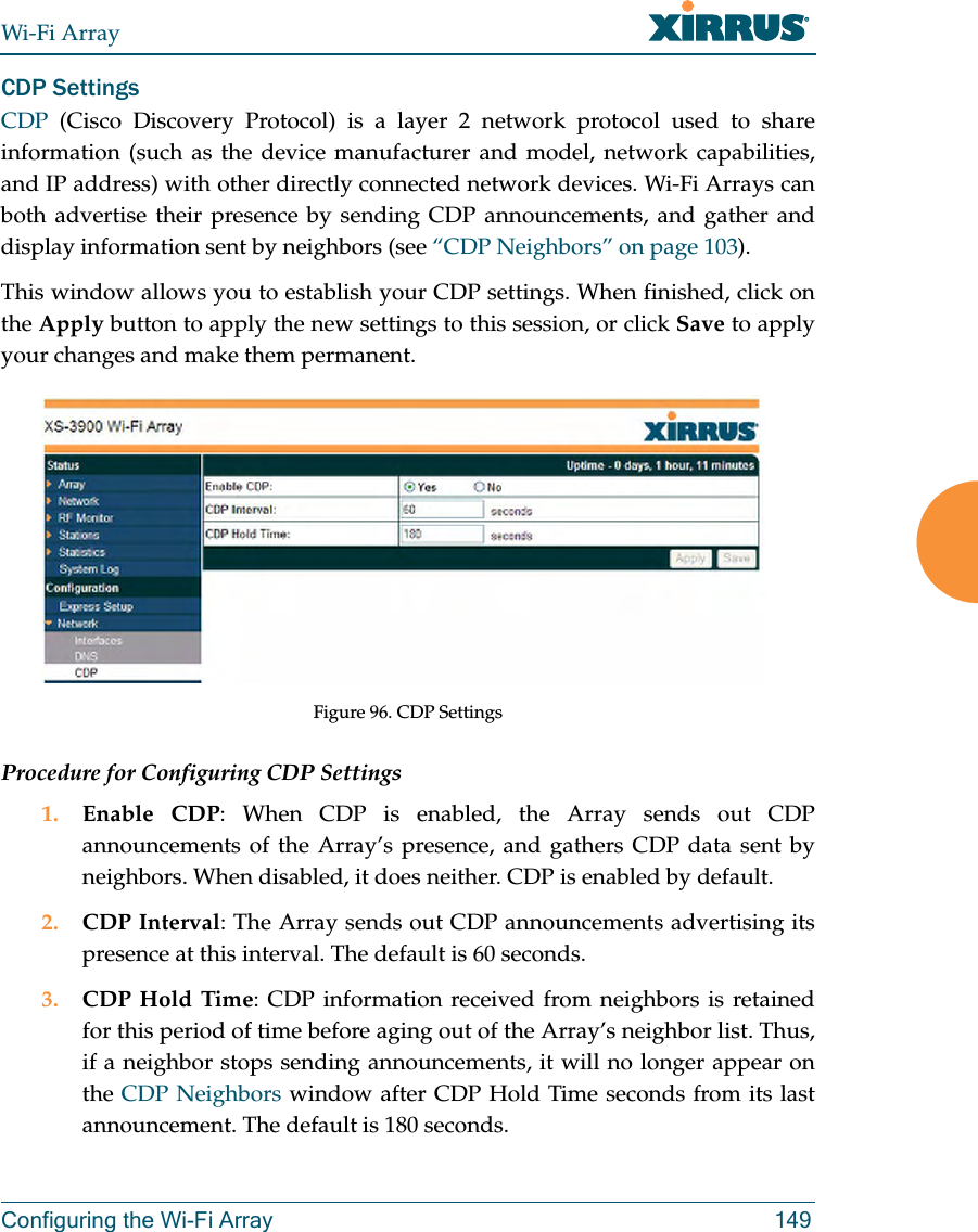 Wi-Fi ArrayConfiguring the Wi-Fi Array 149CDP Settings CDP  (Cisco Discovery Protocol) is a layer 2 network protocol used to share information (such as the device manufacturer and model, network capabilities, and IP address) with other directly connected network devices. Wi-Fi Arrays can both advertise their presence by sending CDP announcements, and gather and display information sent by neighbors (see “CDP Neighbors” on page 103).This window allows you to establish your CDP settings. When finished, click on the Apply button to apply the new settings to this session, or click Save to apply your changes and make them permanent.Figure 96. CDP SettingsProcedure for Configuring CDP Settings 1. Enable CDP: When CDP is enabled, the Array sends out CDP announcements of the Array’s presence, and gathers CDP data sent by neighbors. When disabled, it does neither. CDP is enabled by default. 2. CDP Interval: The Array sends out CDP announcements advertising its presence at this interval. The default is 60 seconds.3. CDP Hold Time: CDP information received from neighbors is retained for this period of time before aging out of the Array’s neighbor list. Thus, if a neighbor stops sending announcements, it will no longer appear on the CDP Neighbors window after CDP Hold Time seconds from its last announcement. The default is 180 seconds. 