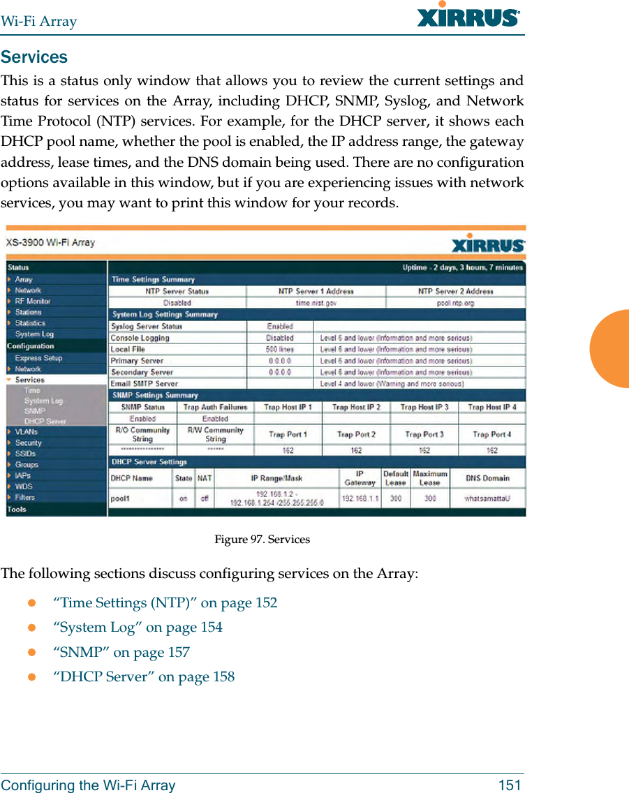 Wi-Fi ArrayConfiguring the Wi-Fi Array 151ServicesThis is a status only window that allows you to review the current settings and status for services on the Array, including DHCP, SNMP, Syslog, and Network Time Protocol (NTP) services. For example, for the DHCP server, it shows each DHCP pool name, whether the pool is enabled, the IP address range, the gateway address, lease times, and the DNS domain being used. There are no configuration options available in this window, but if you are experiencing issues with network services, you may want to print this window for your records. Figure 97. Services The following sections discuss configuring services on the Array:z“Time Settings (NTP)” on page 152z“System Log” on page 154z“SNMP” on page 157z“DHCP Server” on page 158