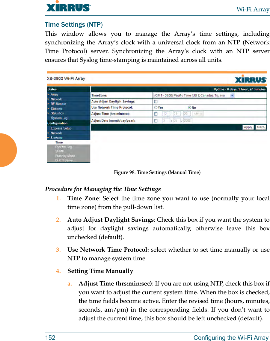 Wi-Fi Array152 Configuring the Wi-Fi ArrayTime Settings (NTP)This window allows you to manage the Array’s time settings, including synchronizing the Array’s clock with a universal clock from an NTP (Network Time Protocol) server. Synchronizing the Array’s clock with an NTP server ensures that Syslog time-stamping is maintained across all units.Figure 98. Time Settings (Manual Time)Procedure for Managing the Time Settings1. Time Zone: Select the time zone you want to use (normally your local time zone) from the pull-down list.2. Auto Adjust Daylight Savings: Check this box if you want the system to adjust for daylight savings automatically, otherwise leave this box unchecked (default).3. Use Network Time Protocol: select whether to set time manually or use NTP to manage system time.4. Setting Time Manuallya. Adjust Time (hrs:min:sec): If you are not using NTP, check this box if you want to adjust the current system time. When the box is checked, the time fields become active. Enter the revised time (hours, minutes, seconds, am/pm) in the corresponding fields. If you don’t want to adjust the current time, this box should be left unchecked (default).