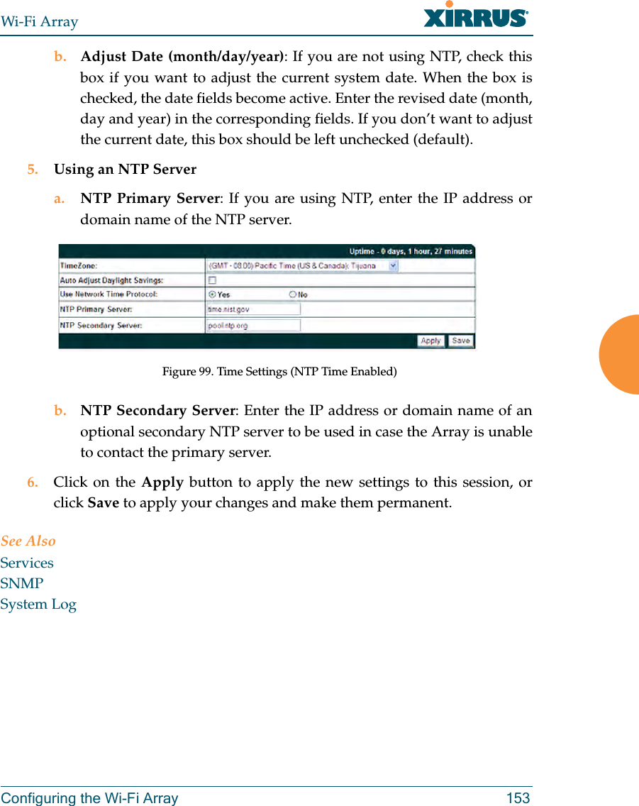 Wi-Fi ArrayConfiguring the Wi-Fi Array 153b. Adjust Date (month/day/year): If you are not using NTP, check this box if you want to adjust the current system date. When the box is checked, the date fields become active. Enter the revised date (month, day and year) in the corresponding fields. If you don’t want to adjust the current date, this box should be left unchecked (default).5. Using an NTP Server a. NTP Primary Server: If you are using NTP, enter the IP address or domain name of the NTP server.Figure 99. Time Settings (NTP Time Enabled)b. NTP Secondary Server: Enter the IP address or domain name of an optional secondary NTP server to be used in case the Array is unable to contact the primary server.6. Click on the Apply button to apply the new settings to this session, or click Save to apply your changes and make them permanent.See AlsoServicesSNMPSystem Log