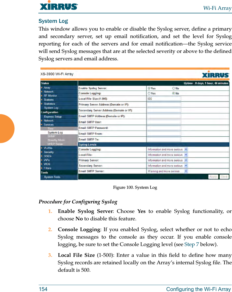 Wi-Fi Array154 Configuring the Wi-Fi ArraySystem LogThis window allows you to enable or disable the Syslog server, define a primary and secondary server, set up email notification, and set the level for Syslog reporting for each of the servers and for email notification—the Syslog service will send Syslog messages that are at the selected severity or above to the defined Syslog servers and email address.Figure 100. System Log Procedure for Configuring Syslog1. Enable Syslog Server: Choose Yes to enable Syslog functionality, or choose No to disable this feature.2. Console Logging: If you enabled Syslog, select whether or not to echo Syslog messages to the console as they occur. If you enable console logging, be sure to set the Console Logging level (see Step 7 below). 3. Local File Size (1-500): Enter a value in this field to define how many Syslog records are retained locally on the Array’s internal Syslog file. The default is 500.