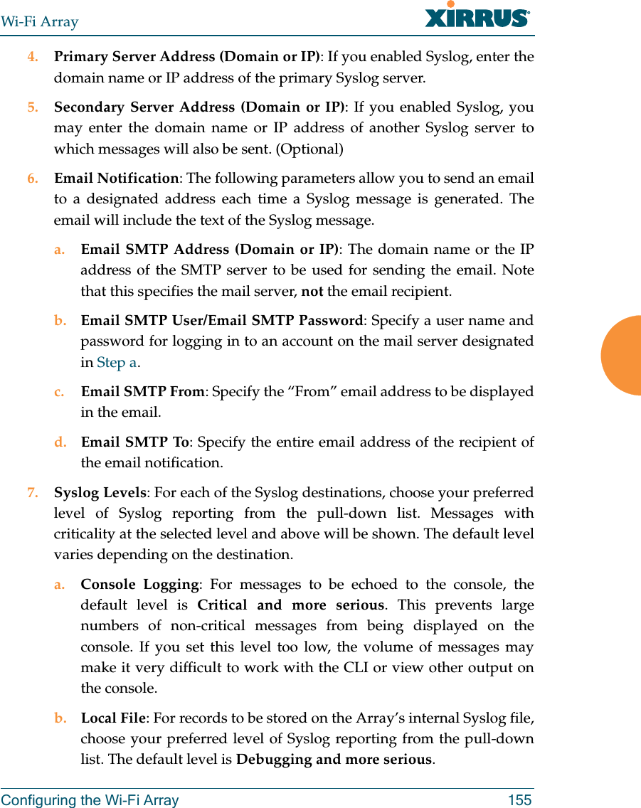 Wi-Fi ArrayConfiguring the Wi-Fi Array 1554. Primary Server Address (Domain or IP): If you enabled Syslog, enter the domain name or IP address of the primary Syslog server.5. Secondary Server Address (Domain or IP): If you enabled Syslog, you may enter the domain name or IP address of another Syslog server to which messages will also be sent. (Optional) 6. Email Notification: The following parameters allow you to send an email to a designated address each time a Syslog message is generated. The email will include the text of the Syslog message. a. Email SMTP Address (Domain or IP): The domain name or the IP address of the SMTP server to be used for sending the email. Note that this specifies the mail server, not the email recipient. b. Email SMTP User/Email SMTP Password: Specify a user name and password for logging in to an account on the mail server designated in Step a. c. Email SMTP From: Specify the “From” email address to be displayed in the email.d. Email SMTP To: Specify the entire email address of the recipient of the email notification.7. Syslog Levels: For each of the Syslog destinations, choose your preferred level of Syslog reporting from the pull-down list. Messages with criticality at the selected level and above will be shown. The default level varies depending on the destination. a. Console Logging: For messages to be echoed to the console, the default level is Critical and more serious. This prevents large numbers of non-critical messages from being displayed on the console. If you set this level too low, the volume of messages may make it very difficult to work with the CLI or view other output on the console. b. Local File: For records to be stored on the Array’s internal Syslog file, choose your preferred level of Syslog reporting from the pull-down list. The default level is Debugging and more serious.