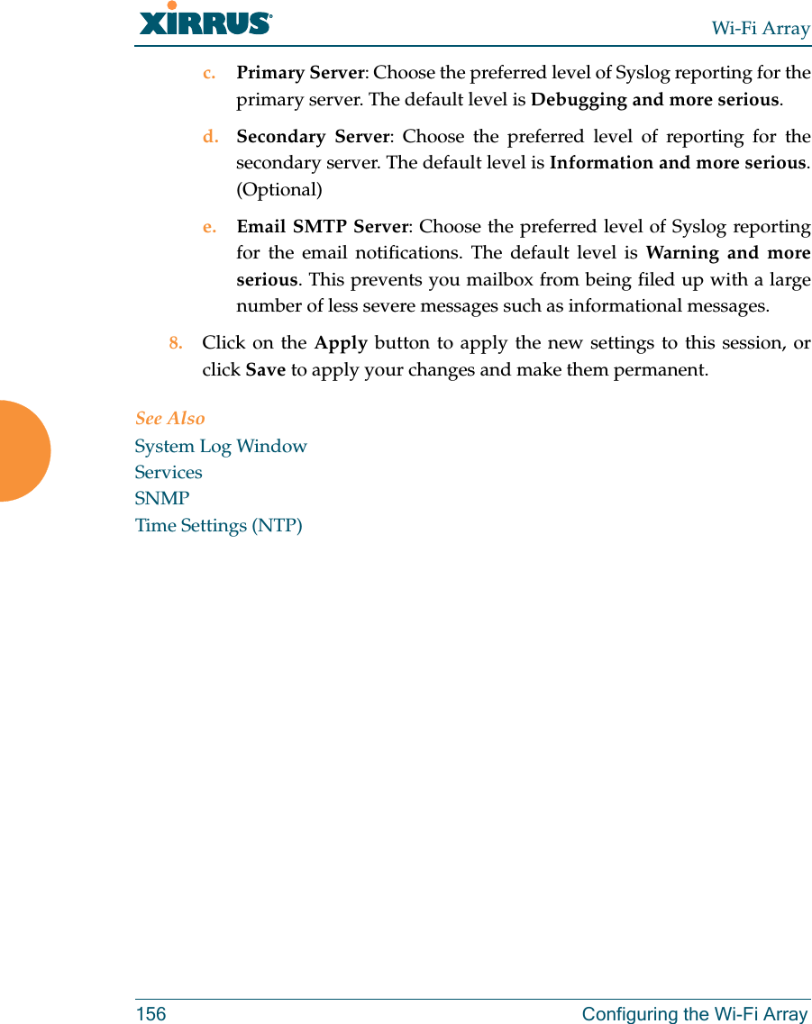 Wi-Fi Array156 Configuring the Wi-Fi Arrayc. Primary Server: Choose the preferred level of Syslog reporting for the primary server. The default level is Debugging and more serious.d. Secondary Server: Choose the preferred level of reporting for the secondary server. The default level is Information and more serious. (Optional)e. Email SMTP Server: Choose the preferred level of Syslog reporting for the email notifications. The default level is Warning and more serious. This prevents you mailbox from being filed up with a large number of less severe messages such as informational messages. 8. Click on the Apply button to apply the new settings to this session, or click Save to apply your changes and make them permanent. See AlsoSystem Log WindowServicesSNMPTime Settings (NTP)