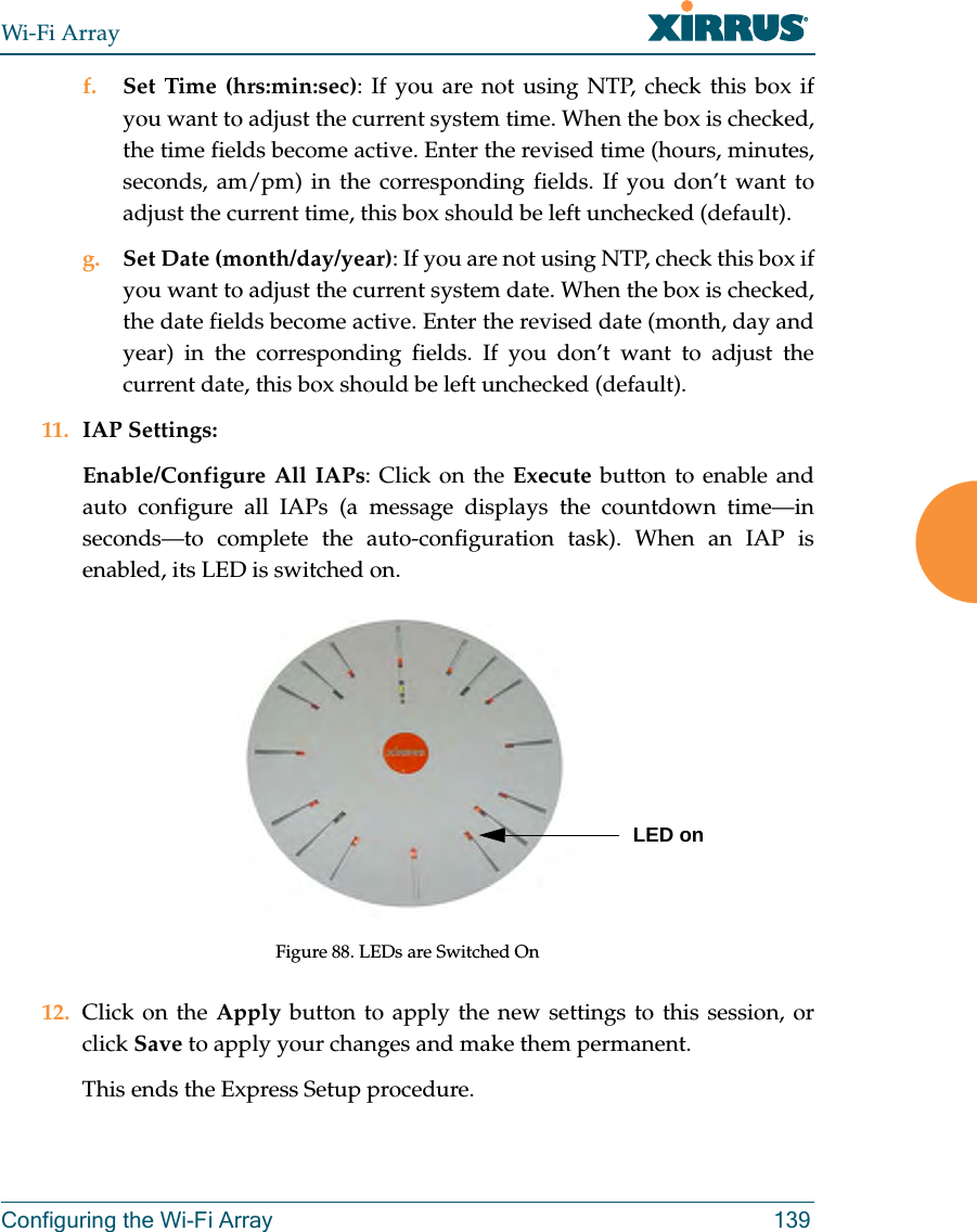 Wi-Fi ArrayConfiguring the Wi-Fi Array 139f. Set Time (hrs:min:sec): If you are not using NTP, check this box if you want to adjust the current system time. When the box is checked, the time fields become active. Enter the revised time (hours, minutes, seconds, am/pm) in the corresponding fields. If you don’t want to adjust the current time, this box should be left unchecked (default).g. Set Date (month/day/year): If you are not using NTP, check this box if you want to adjust the current system date. When the box is checked, the date fields become active. Enter the revised date (month, day and year) in the corresponding fields. If you don’t want to adjust the current date, this box should be left unchecked (default).11. IAP Settings:Enable/Configure All IAPs: Click on the Execute button to enable and auto configure all IAPs (a message displays the countdown time—in seconds—to complete the auto-configuration task). When an IAP is enabled, its LED is switched on.Figure 88. LEDs are Switched On12. Click on the Apply button to apply the new settings to this session, or click Save to apply your changes and make them permanent.This ends the Express Setup procedure.LED on